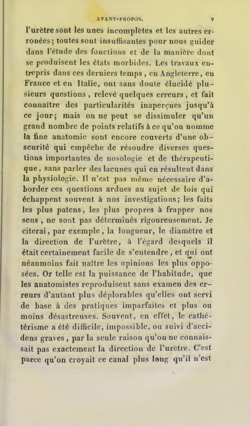 l'urètre sont les unes incomplètes et les autres er- ronées; toutes sont insuflisanles pour nous guider dans l'étude des fonctions et de la manière dont se produisent les états morbides. Les travaux en- trepris dans ces derniers temps , en Angleterre, en France et en Italie, ont sans doute élucidé plu- sieurs questions , relevé quelques erreurs, et fait connaître des particularités inaperçues jusqu'à ce jour; mais on ne peut se dissimuler qu'un grand nombre de points relatifs à ce qu'on nomme la fine anatomie sont encore couverts d'une ob- scurité qui empêche de résoudre diverses ques- tions importantes de nosologie et de thérapeuti- que , sans parler des lacunes qui en résultent dans la physiologie. Il n'est pas même nécessaire d'a- border ces questions ardues au sujet de lois qui échappent souvent à nos investigations; les faits les plus patens, les plus propres à frapper nos sens , ne sont pas déterminés rigoureusement. Je citerai, par exemple, la longueur, le diamètre et la direction de l'urètre, à l'égard desquels il était certainement facile de s'entendre, et qui ont néanmoins fait naître les opinions les plus oppo- sées. Or telle est la puissance de l'habitude, que les anatomistes reproduisent sans examen des er- reurs d'autant plus déplorables qu'elles ont servi de base à des pratiques imparfaites et plus ou moins désastreuses. Souvent, en effet, le cathé- térisme a été difficile, impossible, ou suivi d'acci- dens graves , par la seule raison qu'on ne connais- sait pas exactement la direction de l'urètre. C'est parce qu'on croyait ce canal plus long qu'il n'est