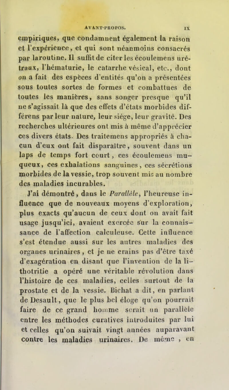 empiriques, que condamnent également la raison et l'expérience, et qui sont néanmoins consacrés par laroutine. Il suffit de citer les écoulemens uré- traux, l'hématurie, le catarrhe vésical, etc., dont on a fait des espèces d'entités qu'on a présentées sous toutes sortes de formes et combattues de toutes les manières, sans songer presque qu'il ne s'agissait là que des effets d'états morbides dif- férens parleur nature, leur siège, leur gravité. Des recherches ultérieures ont mis à même d'apprécier ces divers états. Des traitemens appropriés à cha- cun d'eux ont fait disparaître, souvent dans un laps de temps fort court, ces écoulemens mu- queux, ces exhalations sanguines, ces sécrétions morbides de la vessie, trop souvent mis au nombre des maladies incurables. J'ai démontré, dans le Parallèle, l'heureuse in- fluence que de nouveaux moyens d'exploration, plus exacts qu'aucun de ceux dont on avait fait usage jusqu'ici, avaient exercée sur la connais- sance de l'affection calculeuse. Cette influence s'est étendue aussi sur les autres maladies des organes urinaires, et je ne crains pas d'être taxé d'exagération en disant que l'invention de la li- thotritie a opéré une véritable révolution dans l'histoire de ces maladies, celles surtout de la prostate et de la vessie. Bichat a dit, en parlant de Desault, que le plus bel éloge qu'on pourrait faire de ce grand homme serait un parallèle entre les méthodes curatives introduites par lui et celles qu'on suivait vingt années auparavant contre les maladies urinaires. De même , en