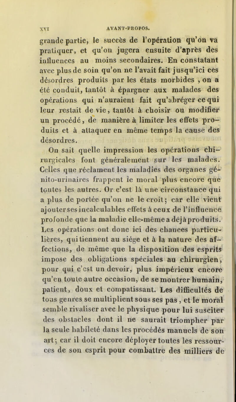 grande partie, le succès de l'opération qu'on va pratiquer, et qu'on jugera ensuite d'après des influences au moins secondaires. En constatant avec plus de soin qu'on ne l'avait fait jusqu'ici ces désordres produits par les états morbides , on a été conduit, tantôt à épargner aux malades des opérations qui n'auraient fait qu'abréger ce qui leur restait de vie, tantôt à choisir ou modifier un procédé, de manière à limiter les effets pro- duits et à attaquer en même temps la cause des désordres. On sait quelle impression les opérations chi- rurgicales font généralement sur les malades. Celles que réclament les maladies des organes gé- nito-urinaires frappent le moral plus encore que toutes les autres. Or c'est là une circonstance qui a plus de portée qu'on ne le croit; car elle vient ajouterses incalculables effets à ceux de l'influence profonde que la maladie elle-même a déjàproduits. Les opérations ont donc ici des chances particu- lières, qui tiennent au siège et à la nature des af- fections, de même que la disposition des esprits impose des obligations spéciales au chirurgien, pour qui c'est un devoir, plus impérieux encore qu'en toute autre occasion, de se montrer humain, patient, doux et compatissant. Les difficultés de tous genres se multiplient sous ses pas , et le moral semble rivaliser avec le physique pour lui susciter des obstacles dont il ne saurait triompher par la seule habileté dans les procédés manuels de son art-, car il doit encore déployer toutes les ressour- ces de son esprit pour combattre des milliers de