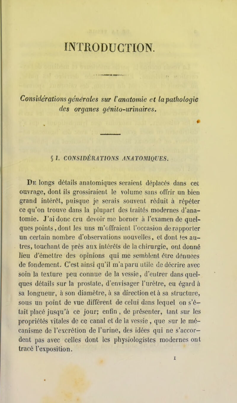 INTRODUCTION. Considérations générales sur ïanatomie et la pathologie des organes génito-urinaires. § I. CONSIDÉRATIONS AN ATOMIQUES. De longs détails anatomiques seraient déplacés dans cet ouvrage, dont ils grossiraient le volume sans offrir un bien grand intérêt, puisque je serais souvent réduit à répéter ce qu'on trouve dans la plupart des traités modernes d'ana- tomie. J'ai donc cru devoir me borner à l'examen de quel- ques points , dont les uns m'offraient l'occasion de rapporter un certain nombre d'observations nouvelles, et dont les au- tres, touchant de près aux intérêts de la chirurgie, ont donné lieu d'émettre des opinions qui me semblent être dénuées de fondement. C'est ainsi qu'il m'a paru utile de décrire avec soin la texture peu connue de la vessie, d'entrer dans quel- ques détails sur la prostate, d'envisager l'urètre, eu égard à sa longueur, à son diamètre, à sa direction et à sa structure, sous un point de vue différent de celui dans lequel on s'é- tait placé jusqu'à ce jour; enfin , de présenter, tant sur les propriétés vitales de ce canal et de la vessie , que sur le mé- canisme de l'excrétion de l'urine, des idées qui ne s'accor- dent pas avec celles dont les physiologistes modernes ont tracé l'exposition.