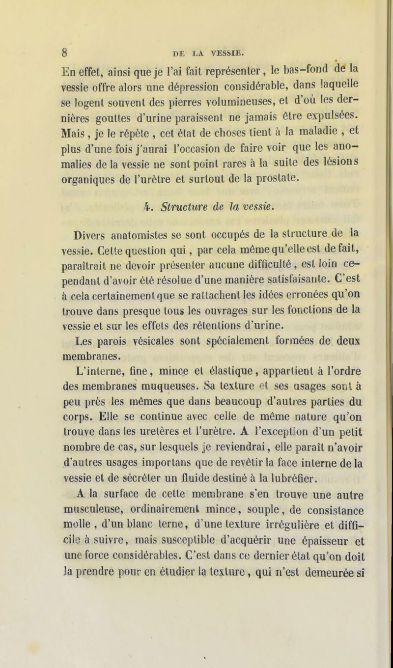 En effet, ainsi que je l'ai fait représenter, le bas-fond de la vessie offre alors une dépression considérable, dans laquelle se logent souvent des pierres volumineuses, et d'où les der- nières gouttes d'urine paraissent ne jamais être expulsées. Mais, je le répète , cet état de choses tient à la maladie , et plus d'une fois j'aurai l'occasion de faire voir que les ano- malies de la vessie ne sont point rares à la suite des lésions organiques de l'urètre et surtout de la prostate. 4. Structure de la vessie. Divers anatomistes se sont occupés de la structure de la vessie. Cette question qui, par cela même qu'elle est défait, paraîtrait ne devoir présenter aucune difficulté, est loin ce- pendant d'avoir été résolue d'une manière satisfaisante. C'est à cela certainement que se rattachent les idées erronées qu'on trouve dans presque tous les ouvrages sur les fonctions de la vessie et sur les effets des rétentions d'urine. Les parois vésicales sont spécialement formées de deux membranes. L'interne, fine, mince et élastique, appartient à l'ordre des membranes muqueuses. Sa texture et ses usages sont à peu près les mêmes que dans beaucoup d'autres parties du corps. Elle se continue avec celle de même nature qu'on trouve dans les uretères et l'urètre. A l'exception d'un petit nombre de cas, sur lesquels je reviendrai, elle paraît n'avoir d'autres usages importans que de revêtir la face interne delà vessie et de sécréter un fluide destiné à la lubréfier. A la surface de cette membrane s'en trouve une autre musculeuse, ordinairement mince, souple, de consistance molle , d'un blanc terne, d'une texture irrégulière et diffi- cile à suivre, mais susceptible d'acquérir une épaisseur et une force considérables. C'est dans ce dernier état qu'on doit Ja prendre pour en étudier la texture, qui n'est demeurée si