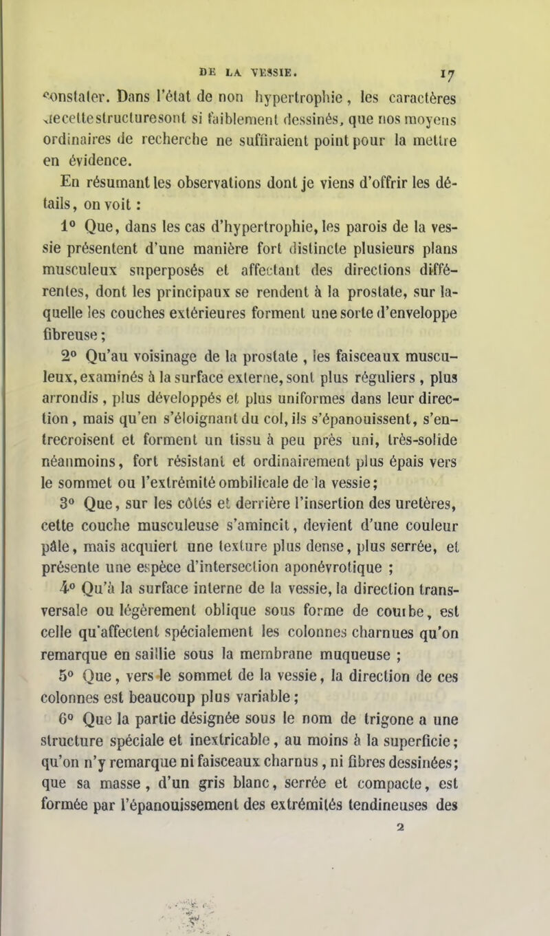 constater. Dans l'état de non hypertrophie, les caractères recette structuresont si faiblement dessinés, que nos moyens ordinaires de recherche ne suffiraient point pour la mettre en évidence. En résumant les observations dont je viens d'offrir les dé- tails , on voit : 1° Que, dans les cas d'hypertrophie, les parois de la ves- sie présentent d'une manière fort distincte plusieurs plans musculeux superposés et affectant des directions diffé- rentes, dont les principaux se rendent à la prostate, sur la- quelle les couches extérieures forment une sorte d'enveloppe fibreuse ; 2° Qu'au voisinage de la prostate , les faisceaux muscu- leux, examinés à la surface externe, sont plus réguliers , plus arrondis , plus développés et plus uniformes dans leur direc- tion , mais qu'en s'éloignant du col, ils s'épanouissent, s'en- trecroisent et forment un tissu à peu près uni, très-solide néanmoins, fort résistant et ordinairement plus épais vers le sommet ou l'extrémité ombilicale de la vessie; 3° Que, sur les côtés et derrière l'insertion des uretères, cette couche musculeuse s'amincit, devient d'une couleur pâle, mais acquiert une texture plus dense, plus serrée, et présente une espèce d'intersection aponévrotique ; 4° Qu'ù la surface interne de la vessie, la direction trans- versale ou légèrement oblique sous forme de combe, est celle quaffectent spécialement les colonnes charnues qu'on remarque en saillie sous la membrane muqueuse ; 5° Que, vers le sommet de la vessie, la direction de ces colonnes est beaucoup plus variable ; 6° Que la partie désignée sous le nom de trigone a une structure spéciale et inextricable, au moins à la superficie ; qu'on n'y remarque ni faisceaux charnus, ni fibres dessinées; que sa masse, d'un gris blanc, serrée et compacte, est formée par l'épanouissement des extrémités tendineuses des