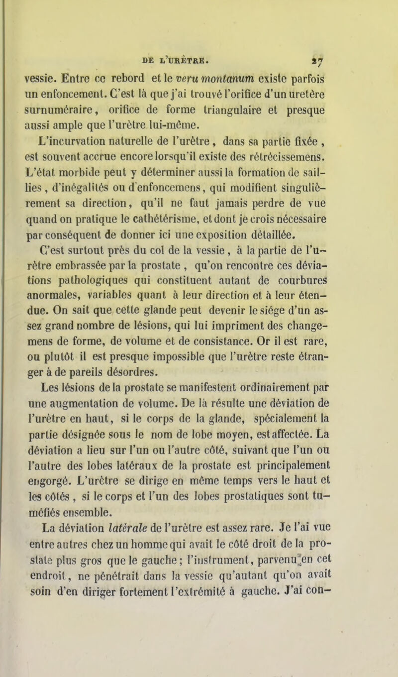 vessie. Entre ce rebord et le veru montanum existe parfois un enfoncement. C'est là que j'ai trouvé l'oriflce d'un uretère surnuméraire, orifice de forme triangulaire et presque aussi ample que l'urètre lui-môme. L'incurvation naturelle de l'urètre, dans sa partie fixée , est souvent accrue encore lorsqu'il existe des rétrécissemens. L'état morbide peut y déterminer aussi la formation de sail- lies , d'inégalités ou d enfoncemens, qui modifient singuliè- rement sa direction, qu'il ne faut jamais perdre de vue quand on pratique le cathétérisme, et dont je crois nécessaire par conséquent de donner ici une exposition détaillée. C/est surtout près du col de la vessie, à la partie de l'u- rètre embrassée par la prostate , qu'on rencontre ces dévia- tions pathologiques qui constituent autant de courbures anormales, variables quant à leur direction et à leur éten- due. On sait que cette glaude peut devenir le siège d'un as- sez grand nombre de lésions, qui lui impriment des change- mens de forme, de volume et de consistance. Or il est rare, ou plutôt il est presque impossible que l'urètre reste étran- ger à de pareils désordres. Les lésions delà prostate se manifestent ordinairement par une augmentation de volume. De là résulte une déviation de l'urètre en haut, si le corps de la glande, spécialement la partie désignée sous le nom de lobe moyen, est affectée. La déviation a lieu sur l'un ou l'autre côté, suivant que l'un ou l'autre des lobes latéraux de la prostate est principalement engorgé. L'urètre se dirige en même temps vers le haut et les côtés , si le corps et l'un des lobes prostatiques sont tu- méfiés ensemble. La déviation latérale de l'urètre est assez rare. Je l'ai vue entre autres chez un homme qui avait le côté droit delà pro- state plus gros que le gauche; l'instrument, parvenu*en cet endroit, ne pénétrait dans la vessie qu'autant qu'on avait soin d'en diriger fortement l'extrémité à gauche. J'ai con-