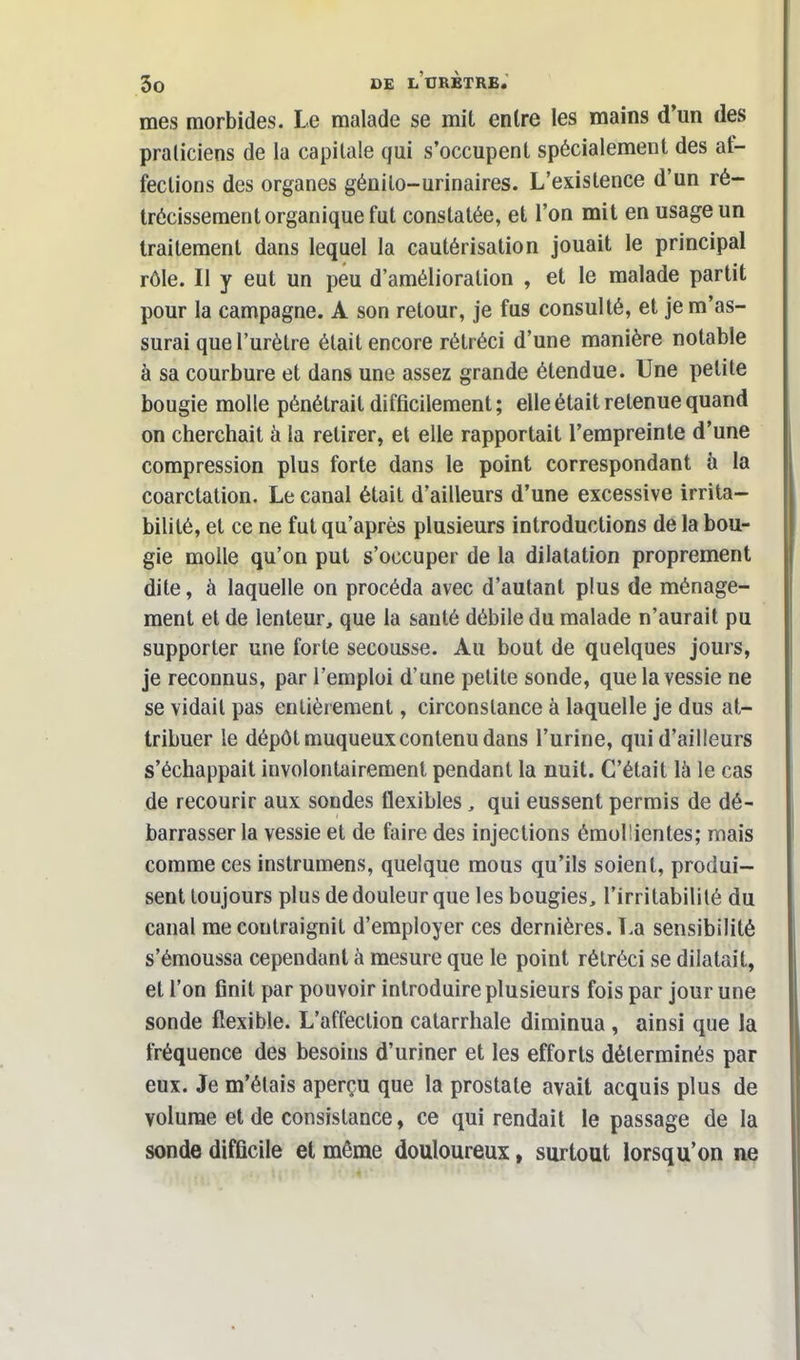 mes morbides. Le malade se mit entre les mains d'un des praticiens de la capitale qui s'occupent spécialement des af- fections des organes génilo-urinaires. L'existence d'un ré- trécissement organique fut constatée, et l'on mit en usage un traitement dans lequel la cautérisation jouait le principal rôle. Il y eut un peu d'amélioration , et le malade partit pour la campagne. A son retour, je fus consulté, et je m'as- surai que l'urètre était encore rétréci d'une manière notable à sa courbure et dans une assez grande étendue. Une petite bougie molle pénétrait difficilement; elle était retenue quand on cherchait à la retirer, et elle rapportait l'empreinte d'une compression plus forte dans le point correspondant à la coarctation. Le canal était d'ailleurs d'une excessive irrita- bilité, et ce ne fut qu'après plusieurs introductions de la bou- gie molle qu'on put s'occuper de la dilatation proprement dite, à laquelle on procéda avec d'autant plus de ménage- ment et de lenteur, que la sauté débile du malade n'aurait pu supporter une forte secousse. Au bout de quelques jours, je reconnus, par l'emploi d'une petite sonde, que la vessie ne se vidait pas entièrement, circonstance à laquelle je dus at- tribuer le dépôt muqueuxcontenu dans l'urine, qui d'ailleurs s'échappait involontairement pendant la nuit. C'était là le cas de recourir aux sondes flexibles , qui eussent permis de dé- barrasser la vessie et de faire des injections émoi lien tes; mais comme ces instrumens, quelque mous qu'ils soient, produi- sent toujours plus de douleur que les bougies, l'irritabilité du canal me coutraignit d'employer ces dernières. La sensibilité s'émoussa cependant à mesure que le point rétréci se dilatait, et l'on finit par pouvoir introduire plusieurs fois par jour une sonde flexible. L'affection catarrhale diminua , ainsi que la fréquence des besoins d'uriner et les efforts déterminés par eux. Je m'étais aperçu que la prostate avait acquis plus de volume et de consistance, ce qui rendait le passage de la sonde difficile et même douloureux, surtout lorsqu'on ne