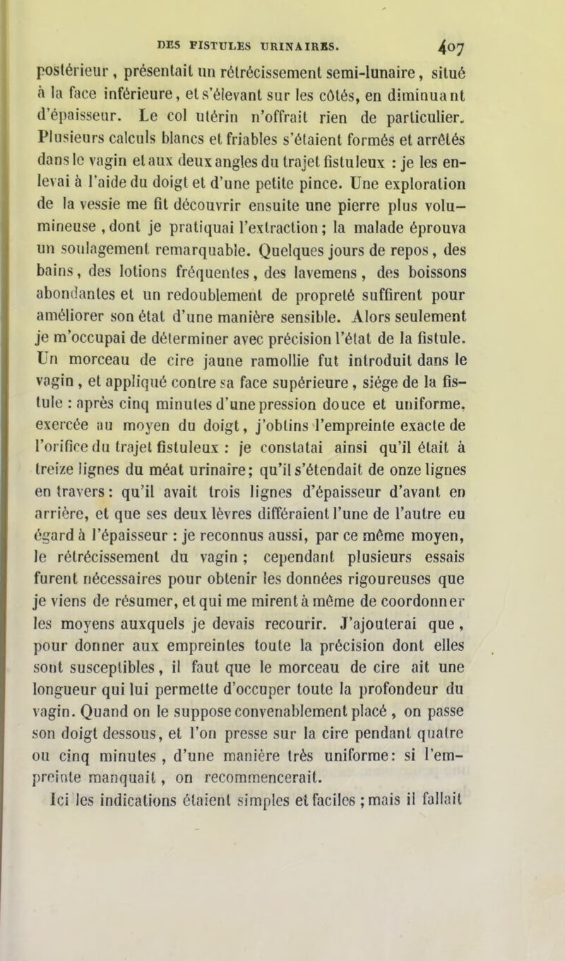 postérieur, présentait un rétrécissement semi-lunaire, situé à la face inférieure, ets'élevant sur les côtés, en diminuant d'épaisseur. Le col utérin n'offrait rien de particulier. Plusieurs calculs blancs et friables s'étaient formés et arrêtés dans le vagin et aux deux angles du trajet fistuleux : je les en- levai à l'aide du doigt et d'une petite pince. Une exploration de la vessie me fit découvrir ensuite une pierre plus volu- mineuse , dont je pratiquai l'extraction ; la malade éprouva un soulagement remarquable. Quelques jours de repos, des bains, des lotions fréquentes, des Iavemens, des boissons abondantes et un redoublement de propreté suffirent pour améliorer son état d'une manière sensible. Alors seulement je m'occupai de déterminer avec précision l'état de la fistule. Un morceau de cire jaune ramollie fut introduit dans le vagin , et appliqué contre sa face supérieure, siège de la fis- tule .-après cinq minutes d'une pression douce et uniforme, exercée nu moyen du doigt, j'obtins l'empreinte exacte de l'orifice du trajet fistuleux : je constatai ainsi qu'il était à treize lignes du méat urinaire; qu'il s'étendait de onze lignes entravers: qu'il avait trois lignes d'épaisseur d'avant en arrière, et que ses deux lèvres différaient l'une de l'autre eu égard à l'épaisseur : je reconnus aussi, par ce même moyen, le rétrécissement du vagin ; cependant plusieurs essais furent nécessaires pour obtenir les données rigoureuses que je viens de résumer, et qui me mirent à même de coordonner les moyens auxquels je devais recourir. J'ajouterai que, pour donner aux empreintes toute la précision dont elles sont susceptibles, il faut que le morceau de cire ait une longueur qui lui permette d'occuper toute la profondeur du vagin. Quand on le suppose convenablement placé , on passe son doigt dessous, et l'on presse sur la cire pendant quatre ou cinq minutes , d'une manière très uniforme: si l'em- preinte manquait, on recommencerait. Ici les indications étaient simples et faciles ;mais il fallait