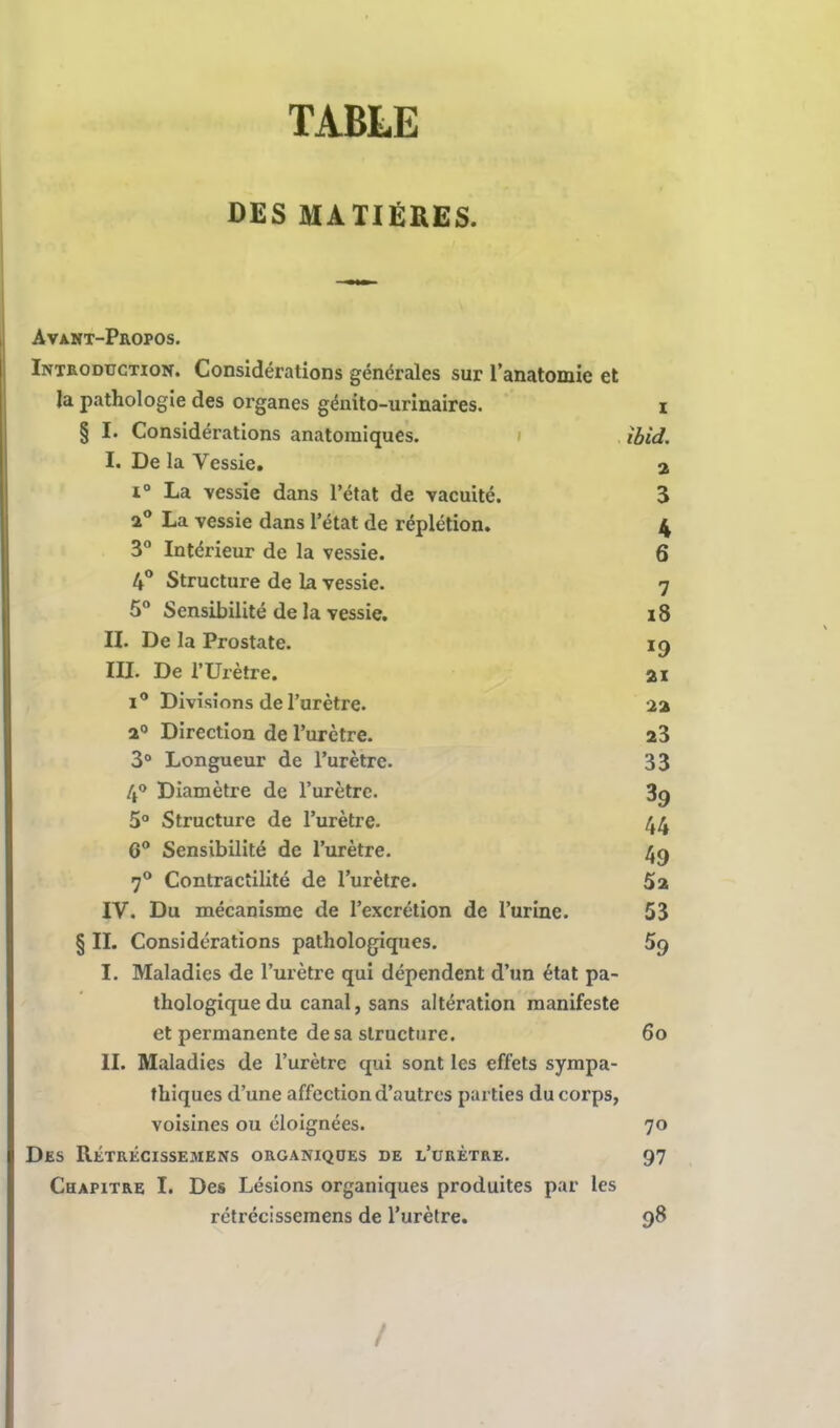 TABLE DES MATIERES. Avant-Propos. Introduction. Considérations générales sur l'anatomie et la pathologie des organes génito-urinaires. i § I. Considérations anatomiques. ibid. I. De la Vessie. a i° La vessie dans l'état de vacuité. 3 a° La vessie dans l'état de réplétion. 4 3° Intérieur de la vessie. 6 4° Structure de la vessie. 7 5° Sensibilité de la vessie. x8 II. De la Prostate. 19 III. De l'Urètre. 21 i° Divisions de l'urètre. aa a0 Direction de l'urètre. 23 3° Longueur de l'urètre. 33 4° Diamètre de l'urètre. 3g 5° Structure de l'urètre. 44 6° Sensibilité de l'urètre. 4g 70 Contractilité de l'urètre. 5a IV. Du mécanisme de l'excrétion de l'urine. 53 § II. Considérations pathologiques. 5g I. Maladies de l'urètre qui dépendent d'un état pa- thologique du canal, sans altération manifeste et permanente de sa structure. 60 II. Maladies de l'urètre qui sont les effets sympa- thiques d'une affection d'autres parties du corps, voisines ou éloignées. 70 Des Rétrécissemens organiques de l'urètre. 97 Chapitre I. Des Lésions organiques produites par les rétrécissemens de l'urètre. 98