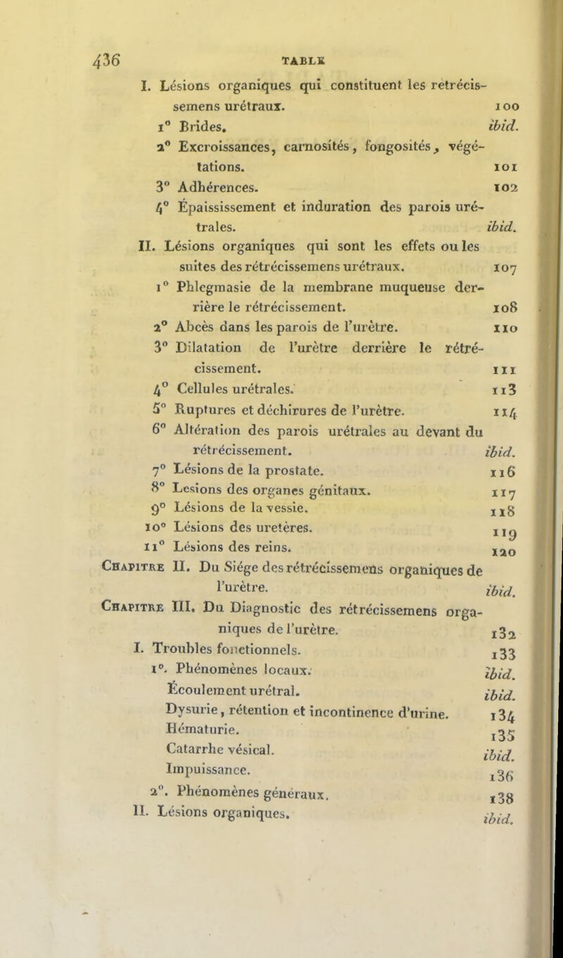 I. Lésions organiques qui constituent les retrécis- semens urétraux. i oo i° Brides. ibid. a° Excroissances, carnosités, fongosités^ végé- tations. IOI 3° Adhérences. 102 4° Épaississement et induration des parois uré- traies. ibid. II. Lésions organiques qui sont les effets ou les suites des rétrécissemens urétraux. 107 i° Phlegmasie de la membrane muqueuse der- rière le rétrécissement. X08 a° Abcès dans les parois de l'urètre. 110 3° Dilatation de l'urètre derrière le rétré- cissement, m 4° Cellules urétrales. n3 5° Ruptures et déchirures de l'urètre. 114 6° Altération des parois urétrales au devant du rétrécissement. ibid. 70 Lésions de la prostate. 116 8° Lésions des organes génitaux. n7 Lésions de la vessie. u§ io° Lésions des uretères. ii° Lésions des reins. Iao Chapitre II. Du Siège des rétrécissemens organiques de l'urètre. ibid Chapitre III. Du Diagnostic des rétrécissemens orga- niques de l'urètre. x32 I. Troubles fonctionnels. ^3 i°. Phénomènes locaux. Écoulement urétral. ibid. Dysurie, rétention et incontinence d'urine. 134 Hématurie. jrjtj Catarrhe vésical. Impuissance. t«g 2. Phénomènes généraux. ,3g IL Lésions organiques.