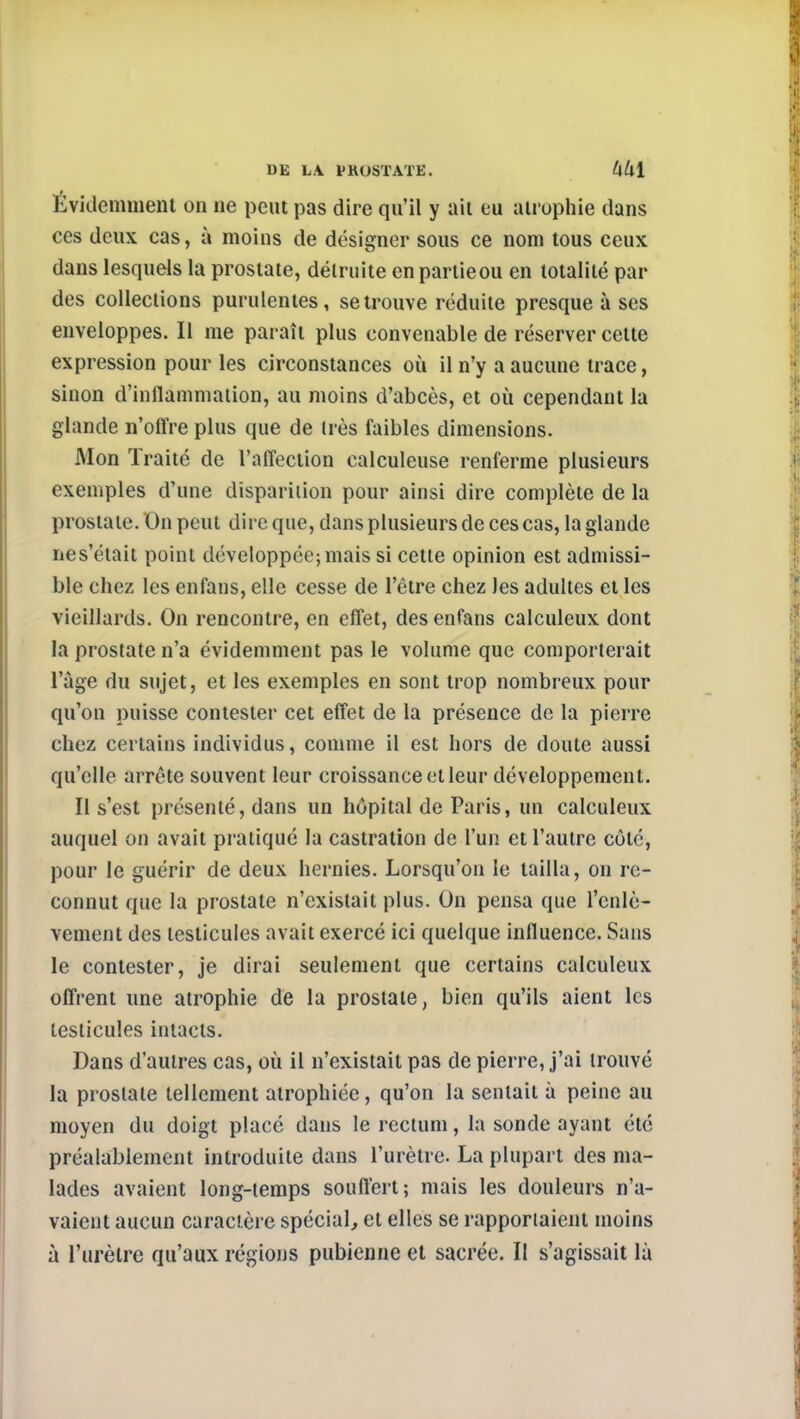 Évidemment on ne peut pas dire qu'il y ail eu atrophie dans CCS deux cas, à moins de désigner sous ce nom tous ceux dans lesquels la prostate, détruite enpartieou en totalité par des collections purulentes, se trouve réduite presque à ses enveloppes. Il me paraît plus convenable de réserver cette expression pour les circonstances où il n'y a aucune trace, sinon d'inflammation, au moins d'abcès, et où cependant la glande n'offre plus que de très faibles dimensions. Mon Traité de l'affection calculeuse renferme plusieurs exemples d'une disparition pour ainsi dire complète de la prostate. On peut dire que, dans plusieurs de ces cas, la glande nes'était point développée; mais si cette opinion est admissi- ble chez les enfans, elle cesse de l'être chez les adultes et les vieillards. On rencontre, en effet, des enfans calculeux dont la prostate n'a évidemment pas le volume que comporterait l'âge du sujet, et les exemples en sont trop nombreux pour qu'on puisse contester cet effet de la présence de la pierre chez certains individus, comme il est hors de doute aussi qu'elle arrête souvent leur croissance et leur développement. Il s'est présenté, dans un hôpital de Paris, un calculeux auquel on avait pratiqué la castration de l'un et l'autre côté, pour le guérir de deux hernies. Lorsqu'on le tailla, on re- connut que la prostate n'existait plus. On pensa que l'enlè- vement des testicules avait exercé ici quelque influence. Sans le contester, je dirai seulement que certains calculeux offrent une atrophie de la prostate, bien qu'ils aient les testicules intacts. Dans d'autres cas, où il n'existait pas de pierre, j'ai trouvé la prostate tellement atrophiée, qu'on la sentait à peine au moyen du doigt placé dans le rectum, la sonde ayant été préalablement introduite dans l'urètre. La plupart des ma- lades avaient long-temps souftert; mais les douleurs n'a- vaient aucun caractère spécial, et elles se rapportaient moins à l'urètre qu'aux régions pubienne et sacrée. Il s'agissait là