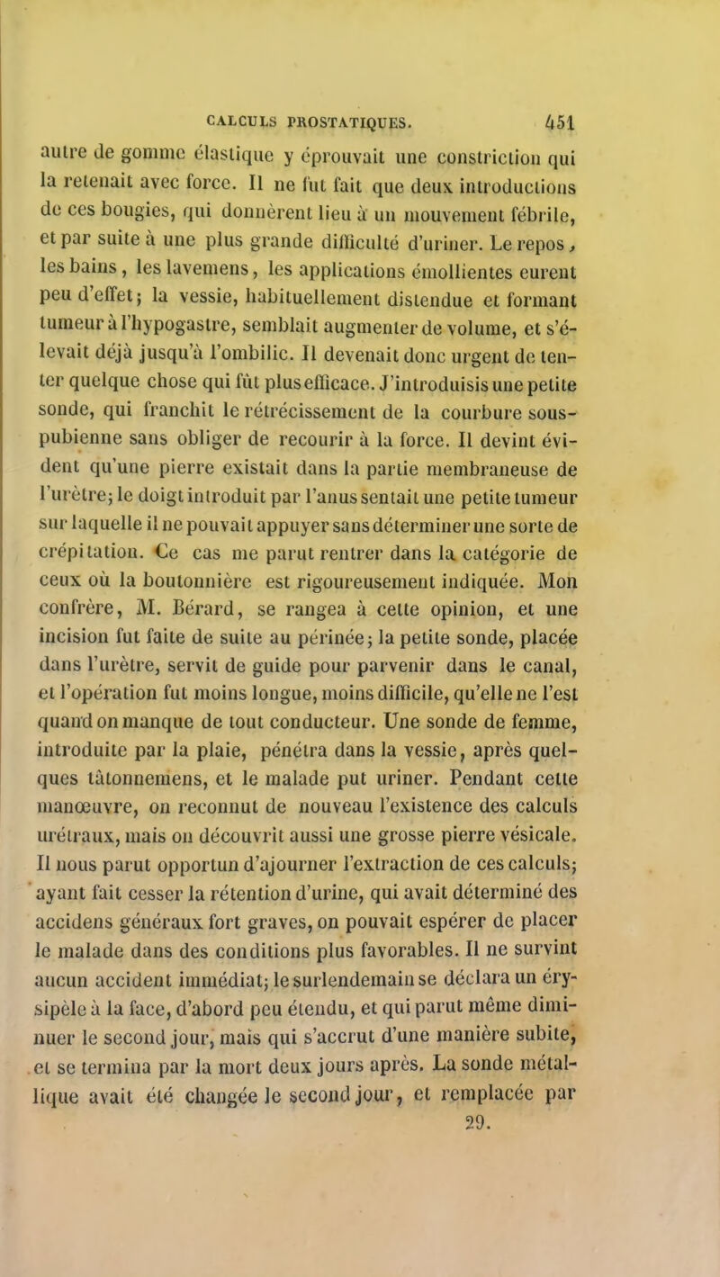 autre de gomme élastique y éprouvait une constriciiou qui la retenait avec force. II ne l'ut fait que deux introductions de ces bougies, qui donnèrent lieu à un mouvement fébrile, et par suite à une plus grande difficulté d'uriner. Le repos, les bains, les lavemens, les applications émollientes eurent peu d'effet; la vessie, habituellement distendue et formant tumeur à l'hypogastre, semblait augmenter de volume, et s'é- levait déjà jusqu'à l'ombilic. Il devenait donc urgent de ten- ter quelque chose qui fût plus efficace. J'introduisis une petite sonde, qui franchit le rétrécissement de la courbure sous- pubienne sans obliger de recourir à la force. Il devint évi- dent qu'une pierre existait dans la partie membraneuse de l'urètre; le doigt introduit par l'anus sentait une petite tumeur sur laquelle il ne pouvait appuyer sans déterminer une sorte de crépitation. Ce cas me parut rentrer dans la catégorie de ceux où la boutonnière est rigoureusement indiquée. Mon confrère, M. Bérard, se rangea à cette opinion, et une incision fut faite de suite au périnée; la petite sonde, placée dans l'urètre, servit de guide pour parvenir dans le canal, et l'opération fut moins longue, moins difficile, qu'elle ne l'est quand on manque de tout conducteur. Une sonde de femme, introduite par la plaie, pénétra dans la vessie, après quel- ques làtonnemens, et le malade put uriner. Pendant celle manœuvre, on reconnut de nouveau l'existence des calculs uréiraux, mais on découvrit aussi une grosse pierre vésicale. Il nous parut opportun d'ajourner l'extraction de ces calculs; ayant fait cesser la rétention d'urine, qui avait déterminé des accidens généraux fort graves, on pouvait espérer de placer le malade dans des conditions plus favorables. Il ne survint aucun accident immédiat; le surlendemain se déclara un éry- sipèle à la face, d'abord peu étendu, et qui parut même dimi- nuer le second jour, mais qui s'accrut d'une manière subite, et se termina par la mort deux jours après. La sonde métal- lique avait été changée le second jour, el remplacée par 20*