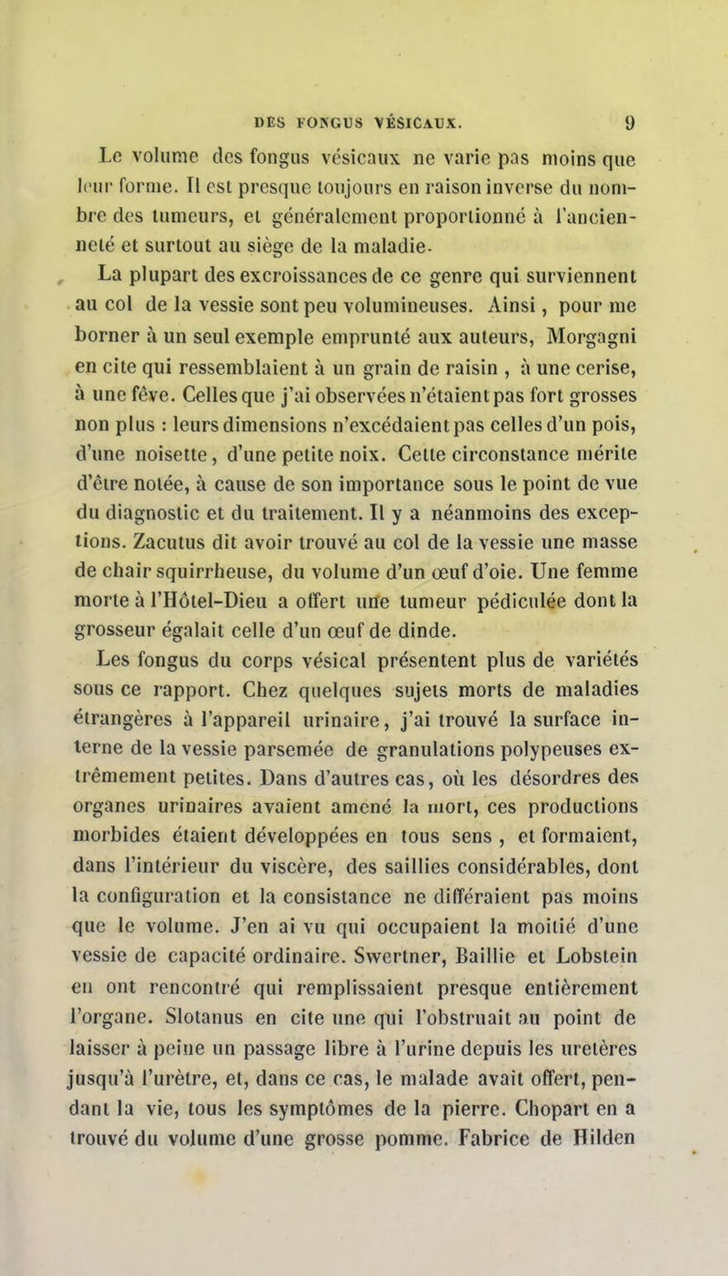 Le volume des fongus vésicaux ne varie pas moins que leur forme. Il est presque toujours en raison inverse du nom- bre des tumeurs, et généralement proportionné à l'ancien- neté et surtout au siège de la maladie- La plupart des excroissances de ce genre qui surviennent au col de la vessie sont peu volumineuses. Ainsi, pour me borner à un seul exemple emprunté aux auteurs, Morgagni en cite qui ressemblaient à un grain de raisin , à une cerise, à une fève. Celles que j'ai observées n'étaient pas fort grosses non plus : leurs dimensions n'excédaient pas celles d'un pois, d'une noisette, d'une petite noix. Celte circonstance mérite d'être notée, à cause de son importance sous le point de vue du diagnostic et du traitement. Il y a néanmoins des excep- tions. Zacutus dit avoir trouvé au col de la vessie une masse de chair squirrheuse, du volume d'un œuf d'oie. Une femme morte à l'Hôtel-Dieu a offert une tumeur pédiculée dont la grosseur égalait celle d'un œuf de dinde. Les fongus du corps vésical présentent plus de variétés sous ce rapport. Chez quelques sujets morts de maladies étrangères à l'appareil urinaire, j'ai trouvé la surface in- terne de la vessie parsemée de granulations polypeuses ex- trêmement petites. Dans d'autres cas, où les désordres des organes urinaires avaient amené la mort, ces productions morbides étaient développées en tous sens , et formaient, dans l'intérieur du viscère, des saillies considérables, dont la configuration et la consistance ne différaient pas moins que le volume. J'en ai vu qui occupaient la moitié d'une vessie de capacité ordinaire. Swcrtner, Baillie et Lobstein en ont rencontré qui remplissaient presque entièrement l'organe. Slotanus en cite une qui l'obstruait au point de laisser à peine un passage libre à l'urine depuis les uretères jusqu'à l'urètre, et, dans ce cas, le malade avait offert, pen- dant la vie, tous les symptômes de la pierre. Chopart en a trouvé du volume d'une grosse pomme. Fabrice de Hilden