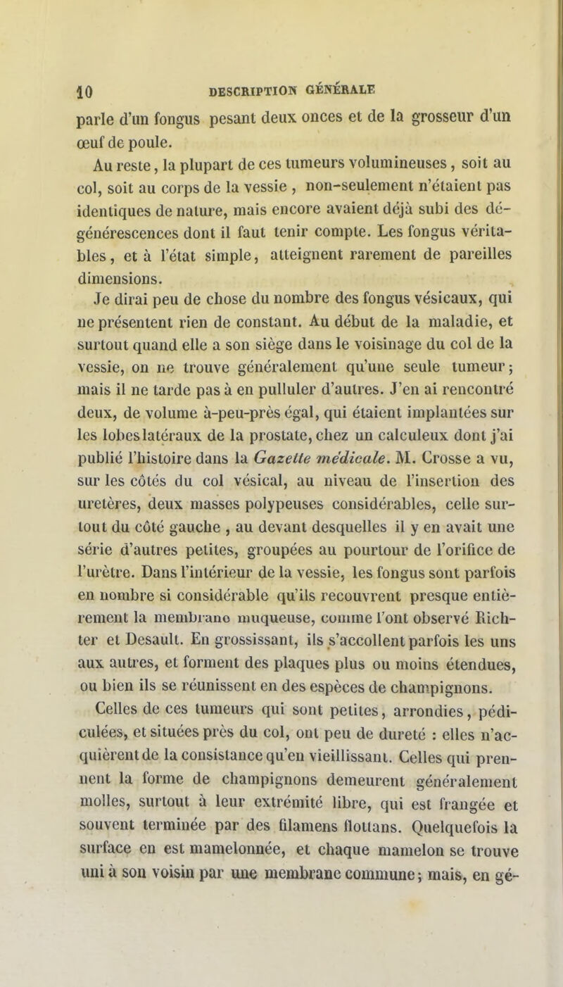 parle d'un fongus pesant deux onces et de la grosseur d'un œuf de poule. Au reste, la plupart de ces tumeurs volumineuses, soit au col, soit au corps de la vessie , non-seulement n'étaient pas identiques de nature, mais encore avaient déjà subi des dé- générescences dont il faut tenir compte. Les fongus vérita- bles , et à l'état simple, atteignent rarement de pareilles dimensions. Je dirai peu de chose du nombre des fongus vésicaux, qui ne présentent rien de constant. Au début de la maladie, et surtout quand elle a son siège dans le voisinage du col de la vessie, on ne trouve généralement qu'une seule tumeur; mais il ne tarde pas à en pulluler d'autres. J'en ai rencontré deux, de volume à-peu-près égal, qui étaient implantées sur les lobeslatéraux de la prostate, chez un calculeux dont j'ai publié l'histoire dans la Gazette médicale. M. Crosse a vu, sur les côtés du col vésical, au niveau de l'insertion des uretères, deux masses polypeuses considérables, celle sur- tout du côté gauche , au devant desquelles il y en avait une série d'autres petites, groupées au pourtour de l'orifice de l'urètre. Dans l'intérieur de la vessie, les fongus sont parfois en nombre si considérable qu'ils recouvrent presque entiè- rement la membruno muqueuse, comme l'ont observé Rich- ter et Desaull. En grossissant, ils s'accollent parfois les uns aux autres, et forment des plaques plus ou moins étendues, ou bien ils se réunissent en des espèces de champignons. Celles de ces tumeurs qui sont petites, arrondies, pédi- culées, et situées près du col, ont peu de dureté : elles n'ac- quièrent de la consistance qu'en vieillissant. Celles qui pren- nent la forme de champignons demeurent généralement molles, surtout à leur extrémité libre, qui est frangée et souvent terminée par des Qlamens flotlans. Quelquefois la surface en est mamelonnée, et chaque mamelon se trouve uni à son voisin par une membrane commune ; mais, en gé-