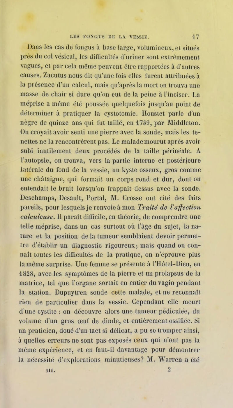 Dans les cas de fongus à base large, volumineux, et situés près du col vésical, les difficultés d'uriner sont extrêmement vagues, et par cela môme peuvent être rapportées à d'autres causes. Zacutus nous dit qu'une fois elles furent attribuées à la présence d'un calcul, mais qu'après la mort on trouva une masse de chair si dure qu'on eut de la peine à l'inciser. La méprise a même été poussée quelquefois jusqu'au point de déterminer à pratiquer la cystotomie. Houstet parle d'un nègre de quinze ans qui fut taillé, en 1739, par Middleton. On croyait avoir senti une pierre avec la sonde, mais les te- nettes ne la rencontrèrent pas. Le malade mourut après avoir subi inutilement deux procédés de la taille périnéale. A l'autopsie, on trouva, vers la partie interne et postérieure latérale du fond de la vessie, un kyste osseux, gros comme une châtaigne, qui formait un corps rond et dur, dont on entendait le bruit lorsqu'on frappait dessus avec la sonde. Deschamps, Desault, Portai, M. Crosse ont cité des faits pareils, pour lesquels je renvoie à mon Traité de l'affection calculeuse. Il paraît difficile, en théorie, de comprendre une telle méprise, dans un cas surtout où l'âge du sujet, la na- ture et la position de la tumeur semblaient devoir permet- tre d'établir un diagnostic rigoureux; mais quand on con- naît toutes les difficultés de la pratique, on n'éprouve plus la même surprise. Une femme se présente à l'Hotel-Dieu, en 1828, avec les symptômes de la pierre et un prolapsus de la matrice, tel que l'organe sortait en entier du vagin pendant la station. Dupuylren sonde celte malade, et ne reconnaît rien de particulier dans la vessie. Cependant elle meurt d'une cystite : on découvre alors une tumeur pédiculée, du volume d'un gros œuf de dinde, et entièrement ossifiée. Si un praticien, doué d'un tact si délicat, a pu se tromper ainsi, à quelles erreurs ne sont pas exposés ceux qui n'ont pas la même expérience, et en faut-il davantage pour démontrer la nécessité d'explorations minutieuses? M. Warren a été m. 2