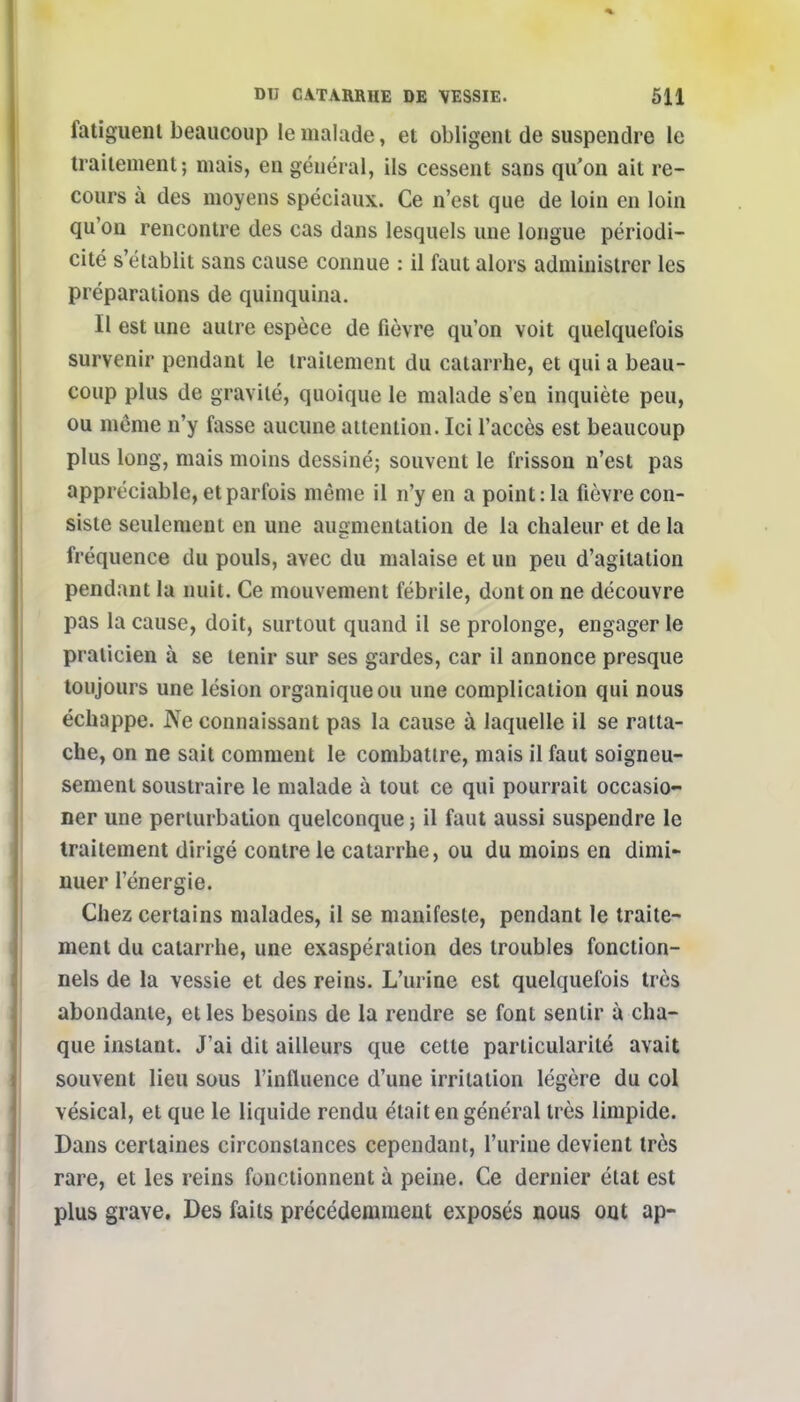 fatiguent beaucoup le malade, et obligent de suspendre le traitement ; mais, en général, ils cessent sans qu'on ait re- cours à des moyens spéciaux. Ce n'est que de loin en loin qu'on rencontre des cas dans lesquels une longue périodi- cité s'établit sans cause connue : il faut alors administrer les préparations de quinquina. Il est une autre espèce de fièvre qu'on voit quelquefois survenir pendant le traitement du catarrhe, et qui a beau- coup plus de gravité, quoique le malade s'en inquiète peu, ou même n'y fasse aucune attention. Ici l'accès est beaucoup plus long, mais moins dessiné; souvent le frisson n'est pas appréciable, et parfois même il n'y en a point: la fièvre con- siste seulement en une augmentation de la chaleur et de la fréquence du pouls, avec du malaise et un peu d'agitation pendant la nuit. Ce mouvement fébrile, dont on ne découvre pas la cause, doit, surtout quand il se prolonge, engager le praticien à se tenir sur ses gardes, car il annonce presque toujours une lésion organique ou une complication qui nous échappe. Ne connaissant pas la cause à laquelle il se ratta- che, on ne sait comment le combattre, mais il faut soigneu- sement soustraire le malade à tout ce qui pourrait occasio- ner une perturbation quelconque ; il faut aussi suspendre le traitement dirigé contre le catarrhe, ou du moins en dimi- nuer l'énergie. Chez certains malades, il se manifeste, pendant le traite- ment du catarrhe, une exaspération des troubles fonction- nels de la vessie et des reins. L'urine est quelquefois très abondante, et les besoins de la rendre se font sentir à cha- que instant. J'ai dit ailleurs que cette particularité avait souvent lieu sous l'influence d'une irritation légère du col vésical, et que le liquide rendu était en général très limpide. Dans certaines circonstances cependant, l'urine devient très rare, et les reins fonctionnent à peine. Ce dernier état est plus grave. Des faits précédemment exposés nous ont ap-