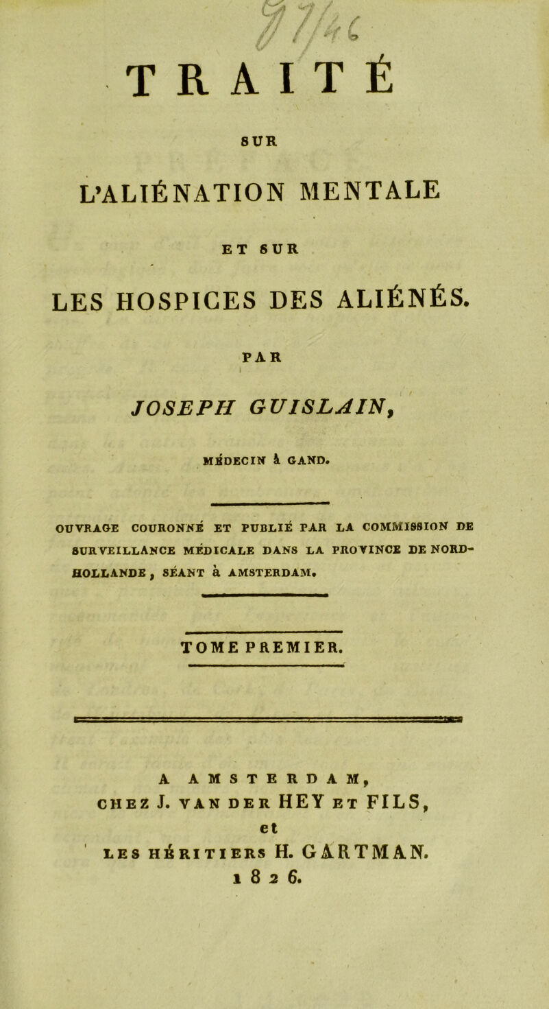 TRAITÉ SUR L’ALIÉNATION MENTALE ET SUR LES HOSPICES DES ALIÉNÉS. PAR i JOSEPH GUI SL J IN, MEDECIN à GAND. OUVRAGE COURONNÉ ET PUBLIÉ PAR LA COMMISSION DE SURVEILLANCE MÉDICALE DANS LA PRO VINCE DE NORD- HOLLANDE , SÉANT à AMSTERDAM. TOME PREMIER. A AMSTERDAM, CHEZ J. VAN DER HEY ET FILS, et LES HÉRITIERS H. GARTMAN, i 8 2 6.