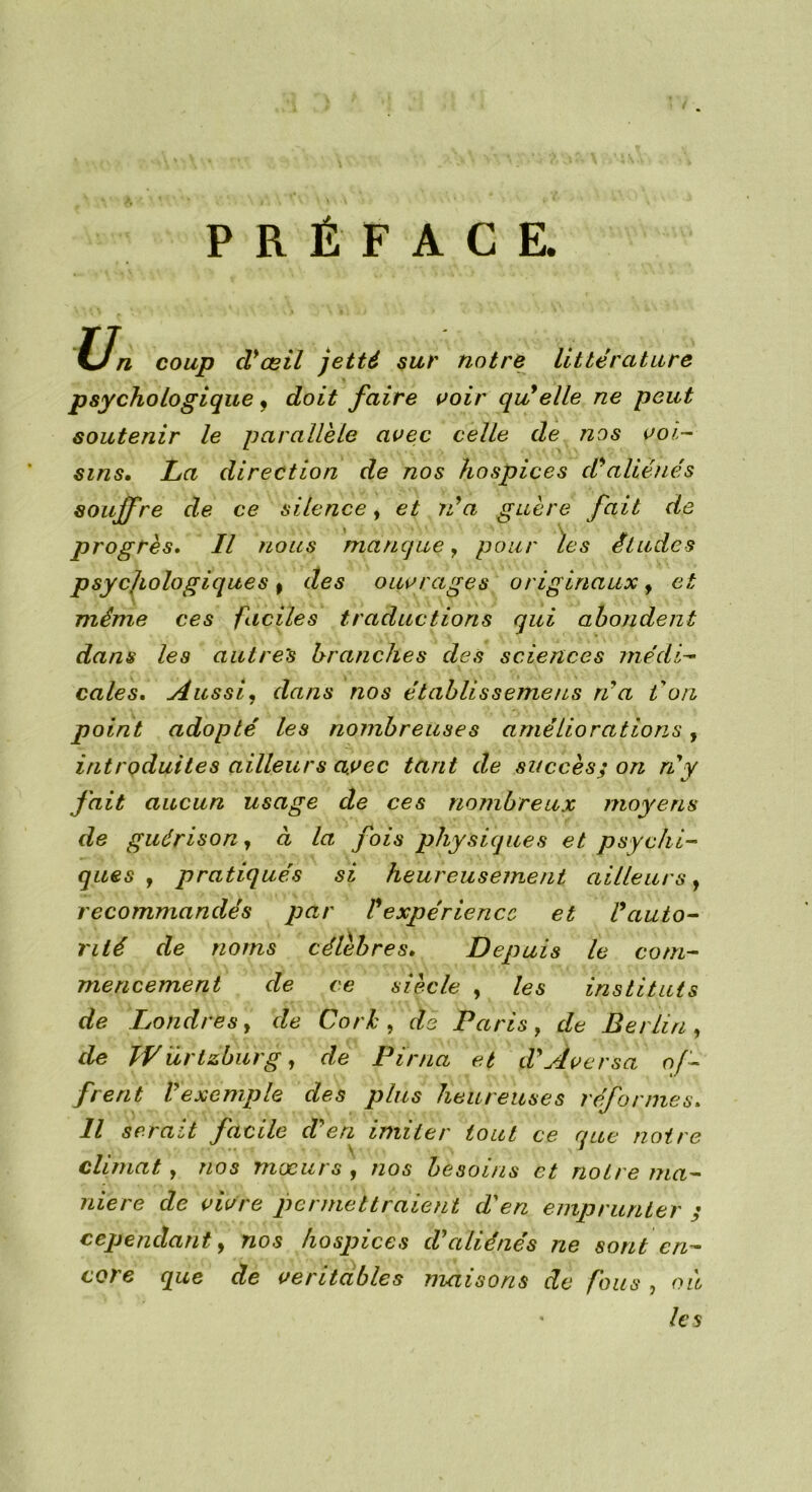 PRÉFACE. Un coup cVœil jetté sur notre littérature psychologique, doit faire voir qu'elle ne peut soutenir le parallèle avec celle de nos voi- sins. La direction de nos hospices d'aliénés souffre de ce silence, et via guère fait de progrès. Il nous manque, pour les études psycjiologiques, des ouvrages originaux, et même ces faciles traductions qui abondent dans les autres branches des sciences médi- cales. Aussi, dans nos établis seme ns ri a ion point adopté les nombreuses améliorations, introduites ailleurs avec tant de succès; on ri y fait aucun usage de ces nombreux moyens de guérison, à la fois physiques et psychi- ques y pratiqués si heureusement ailleurs, recommandés par l'expérience et l'auto- rité de noms célèbres. Depuis le com- mencement de ce siècle , les instituts de Londres, de Cork > de Paris, de Berlin, de TVürtzburg, de Pirna et d'Aversa of- frent l'exemple des plus heureuses réformes. Il serait facile d'en imiter tout ce que noire climat , nos moeurs y nos besoins et notre ma- niéré de vivre permettraient d'en emprunter ; cependant, nos hospices d'aliénés ne sont en- core que de véritables maisons de fous , où les