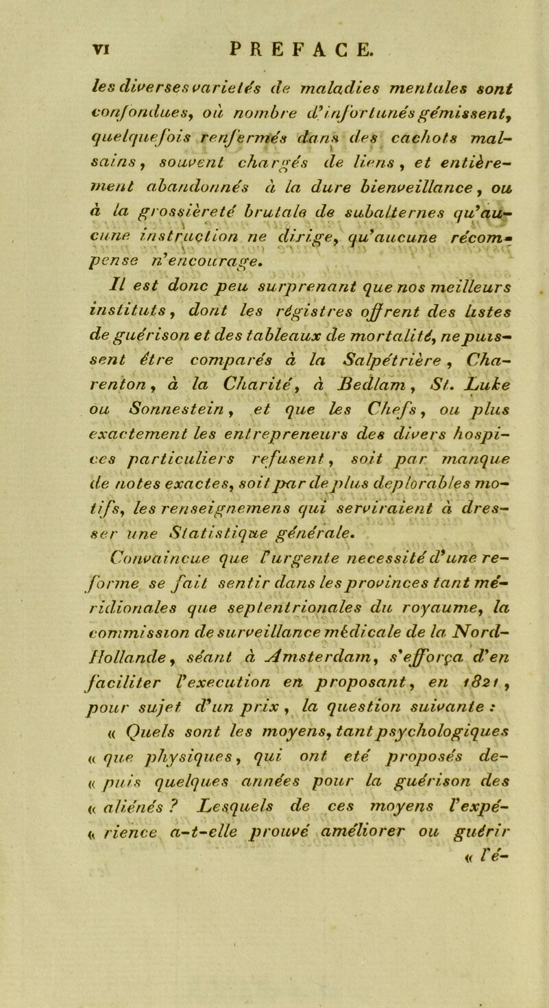 les diverses variétés de maladies mentales sont confondues, ou nombre d9 infortunés gémissent, quelquefois renfermés dans des cachots mal- sains , souvent chargés de liens, et entière- ment abandonnés à la dure bienveillance, ou à la grossièreté brutale de subalternes qu9au- cune instruction ne dirige, qu9 aucune récom• pense ré encourage» Il est donc peu surprenant que nos meilleurs instituts , dont les registres offrent des listes de guérison et des tableaux de mortalité, ne puis- sent être comparés à la Salpétrière, Cha- renton, à la Charité y à Bedlam, St. Luhe « ou Sonnestein y et que les Chefs, ou plus exactement les entrepreneurs des divers hospi- ces particuliers refusent, soit par manque de notes exactes, soit par de plus déplorables mo- tifs, les renseignemens qui serviraient à dres- ser une Statistique générale. Convaincue que Vurgente nécessitéd9une re- forme se fait sentir dans les provinces tant mé- ridionales que septentrionales du royaume, la commission de surveillance médicale de la, Nord- Hollande, séant à Amsterdam, s9efforça, d9en faciliter Vexecution en proposant, en 1821, pour sujet dfun prix , la question suivante : « Quels sont les moyens, tant psychologiques « que physiques, qui ont été. proposés de- « puis quelques années pour la guérison des <( aliénés ? Lesquels de ces moyens l9expé- << rience a-t-elle prouvé améliorer ou guérir