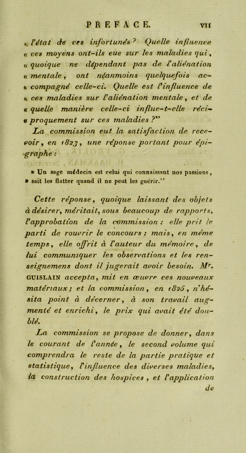 T état de ces infortunés 7 Quelle influence <c ces moyens ont-ils eue sur les maladies qui, « quoique ne dépendant pas de Valiénation « mentale, ont néanmoins quelquefois ac- (i compagné celle-ci. Quelle est L9influence de ces maladies sur Üaliénation mentale, et de « quelle manière celle-ci influe-t-elle réci» « proquement sur ces maladies ?” Xa commission eut la satisfaction de rece- voir , en 182g, une réponse portant pour épi- graphe : » Un sage médecin est celui qui connaissant nos passions , » sait les flatter quand il ne peut les guérir.0 Cette réponse, quoique laissant des objets à désirer, méritait, sous beaucoup de rapports, Vapprobation de la commission ; elle prit le \ parti de rouvrir le concours : mais, en meme temps, elle offrit à Vauteur du mémoire , de lui communiquer les observations et les ren- seignemens dont il jugerait avoir besoin. Mr. GUISLAIN accepta, mit en œuvre ces nouveaux matériaux; et la commission, en 1826, n hé- sita point à décerner, à son travail aug- menté et enrichi, le prix qui avait été dou- blé. La commission se propose de donner, dans le courant de Cannée, le second volume qui comprendra le reste de la partie pratique et statistique, Vinfluence des diverses maladies, la construction des hospices , et l9application de