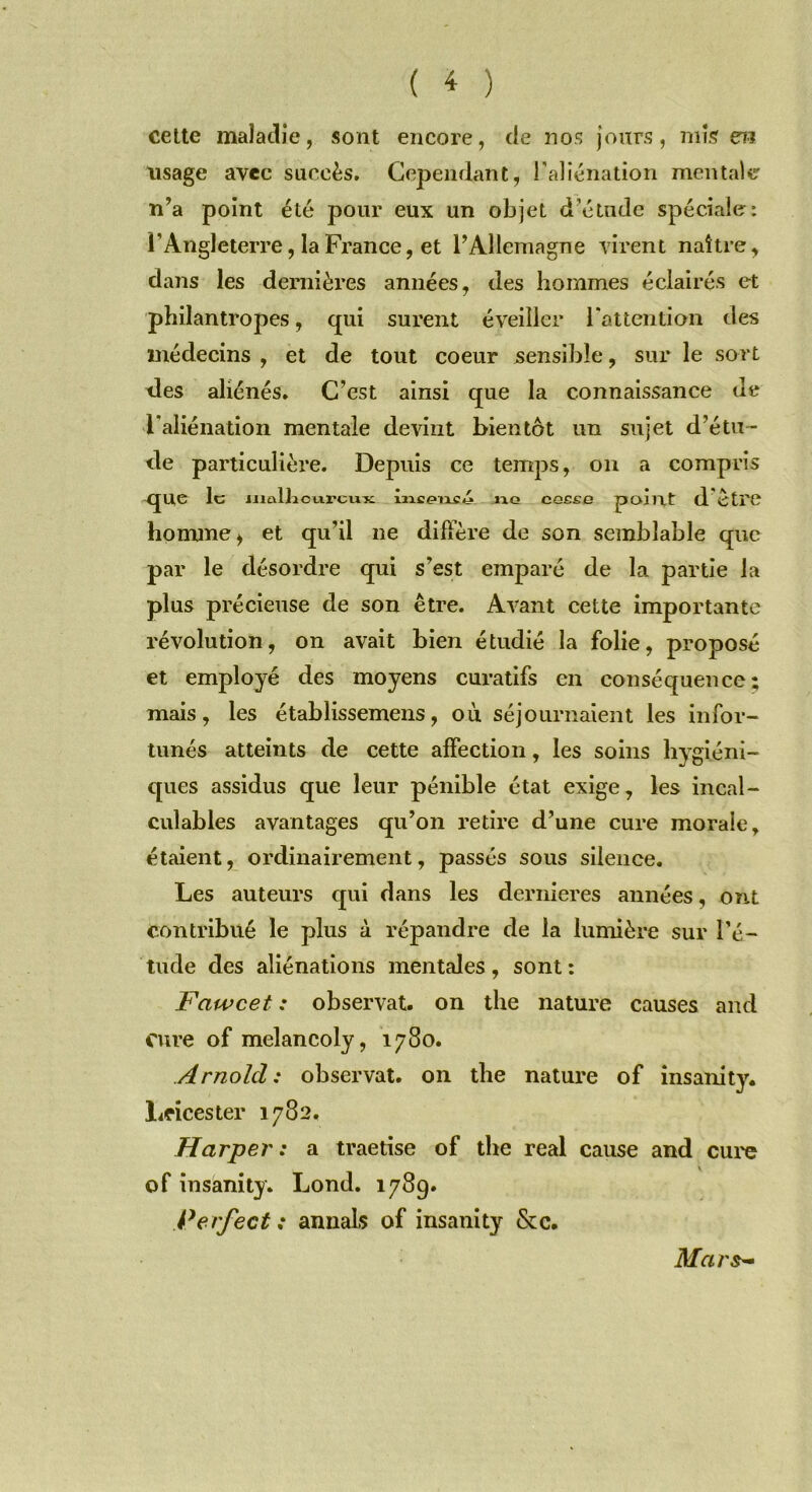 cette maladie, sont encore, de nos jours, mis en usage avec succès. Cependant, l’aliénation mentale n’a point été pour eux un objet d’étude spéciale: l'Angleterre, la France, et l’Allemagne virent naître, dans les dernières années, des hommes éclairés et philantropes, qui surent éveiller l'attention des médecins , et de tout coeur sensible, sur le sort des aliénés. C’est ainsi que la connaissance de l’aliénation mentale devint bientôt un sujet d’étu- de particulière. Depuis ce temps, on a compris que le maliicLircux no cge£o point d être homme, et qu’il ne diffère de son semblable que par le désordre qui s’est emparé de la partie la plus précieuse de son être. Avant cette importante révolution, on avait bien étudié la folie, proposé et employé des moyens curatifs en conséquence; mais, les établissemens, ou séjournaient les infor- tunés atteints de cette affection, les soins hygiéni- ques assidus que leur pénible état exige, les incal- culables avantages qu’on retire d’une cure morale r étaient, ordinairement, passés sous silence. Les auteurs qui dans les dernieres années, ont contribué le plus à répandre de la lumière sur l'é- tude des aliénations mentales, sont: Fawcet : observât, on the nature causes and cure of melancoly, 1780. Arnold: observât, on the nature of insanity. Lricester 1782. Harper: a traetise of the real cause and cure of insanity. Lond. 1789. Perfect : annals of insanity &c. Mars-