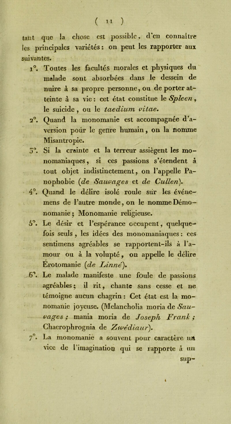 tant que la chose est possible, fl'en connaître les principales variétés: on peut les rapporter aux suivantes. 1°. Toutes les facultés morales et physiques du malade sont absorbées dans le dessein de nuire à sa propre personne, ou de porter at- teinte â sa vie : cet état constitue le Spleen , le suicide , ou le taedium vilae. 2°. Quand la monomanie est accompagnée d’a- version pour le genre humain, on la nomme Misantropie. 5°. Si la crainte et la terreur assiègent les mo- nomaniaques , si ces passions s’étendent 4 tout objet indistinctement, on l’appelle Pa- nophobie (de Sauvages et de Cullen). 4°. Quand le délire isolé roule sur les événe- mens de l’autre monde, on le nomme Démo- nomanie ; Monomanie religieuse. 6°. Le désir et l’espérance occupent, quelque-* fois seuls , les idées des monomaniaques : ces sentimens agréables se rapportent-ils à l'a- mour ou à la volupté, on appelle le délire Erotomanie (de Linné). 6'\ Le malade manifeste une foule de passions agréables ; il rit, chante sans cesse et ne témoigne aucun chagrin : Cet état est la mo- nomanie joyeuse. (Melancholia moria de Sau- vages ; mania moria de Joseph Frank ; Chaerophrognia de Zwédiaur). 7°. La monomanie a souvent pour caractère un vice de l’imagination qui se rapporte a un sup- 4