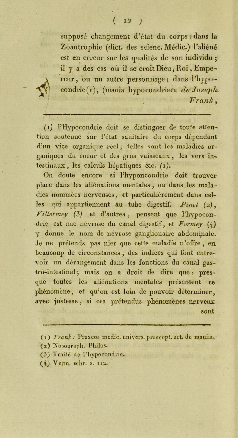 suppose changement d’état du corps : dans la Zoantrophie (dict. des scienc. Médic.) l’aliéné est en erreur sur les qualités de son individu ; il y a des cas où il se croît Dieu, Roi, Empe- reur, ou un autre personnage; dans l’hypo- condrie (1), (mania hypocondriaea de Joseph Franl, (1) l’Hypocondrie doit se distinguer de toute atten- tion soutenue sur l’état sanitaire du corps dépendant d’un vice organique réel 5 telles sont les maladies or- ganiques du coeur et des gros vaisseaux, les vers ltn tes tin aux, les calculs hépatiques &c. (1). On doute encore si l’hyponcondrie doit trouver place dans les aliénations mentales , ou clans les mala- dies nommées nerveuses, et particulièrement dans cel- les qui appartiennent au tube digestif. Pinel (d), Pillermey (3) et d’autres , pensent que l’hypocon- drie est une névrose du canal digestif, et Forrney (4) y donne le nom de névrose ganglionaire abdompiale. Je 11e prétends pas nier que cette maladie 11’offre , en beaucoup de circonstances , des indices qui font entre- voir un dérangement dans les fonctions du canal gas- tro-intestinal ; mais on a droit de dire que* pres- que toutes les aliénations mentales présentent ce phénomène, et qu’on est loin de pouvoir déterminer, avec justesse, si ce3 prétendus phénomènes nerveux sont (1) Frank; Praxeos medic. univers, praecept. art. de maniis» (2) Nosojjraph. Philos. (3) Traité de P hypocondrie. (^4j Venu, sclu\ s. 11 a.