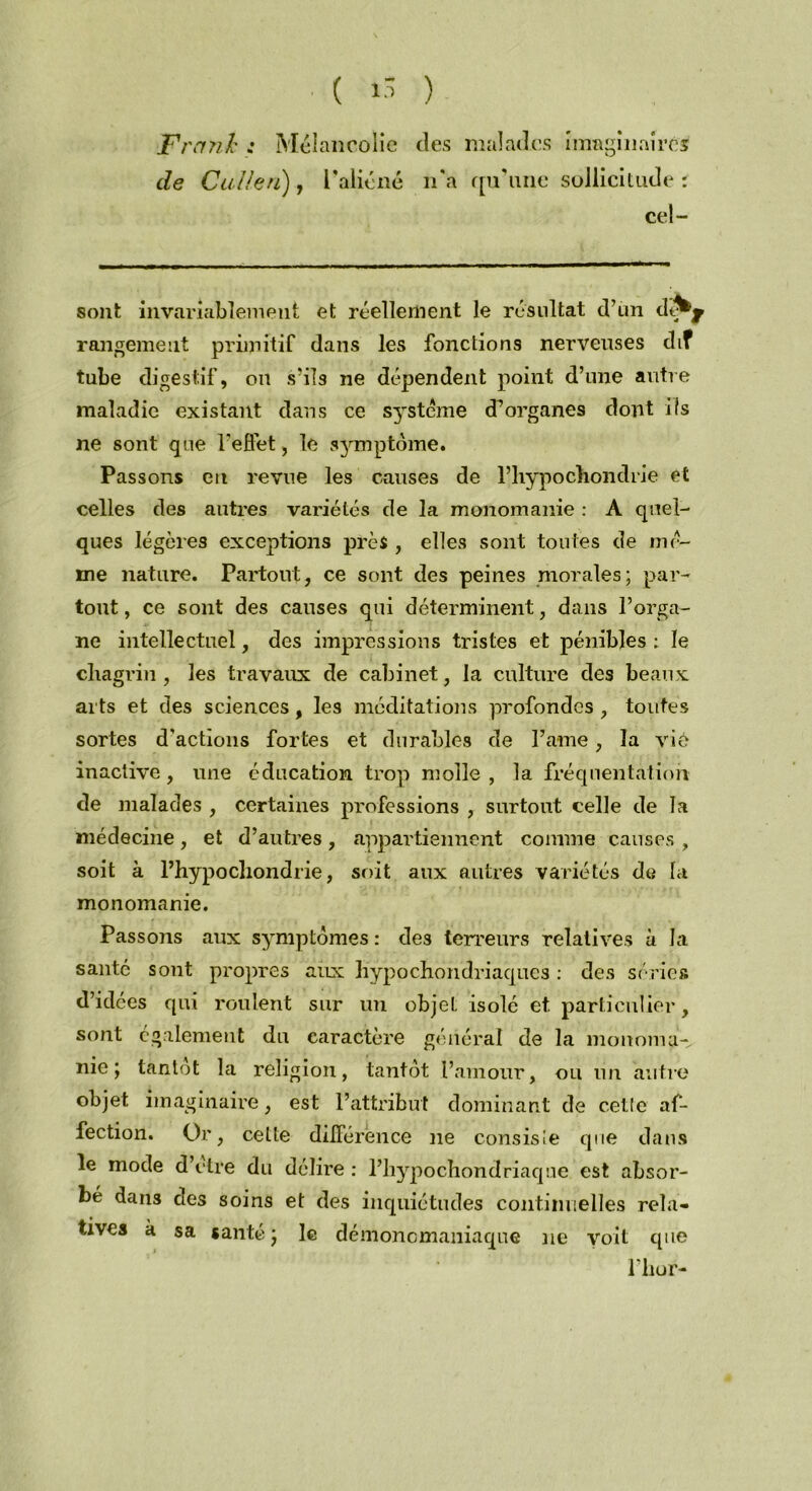 Frank : Mélancolie des malades imaginaire'* de Calietï), l’aliéné n’a qu’une sollicitude : cel- sont invariablement et réellement le résultat d’un dé^y rangement primitif dans les fonctions nerveuses dif tube digestif, on s’ils ne dépendent point d’une antre maladie existant dans ce système d^ organes dont ils ne sont que l'effet, le symptôme. Passons en revue les causes de l’hypochondrie et celles des antres variétés de la monomanie : A quel- ques légères exceptions près , elles sont toutes de mê- me nature. Partout, ce sont des peines morales; par- tout , ce sont des causes qui déterminent, dans l’orga- ne intellectuel, des impressions tristes et pénibles : le chagrin, les travaux de cabinet, la culture des beaux arts et des sciences, les méditations profondes , toutes sortes d'actions fortes et durables de Pâme, la viô inactive , une éducation trop molle , la fréquentation de malades , certaines professions , surtout celle de la médecine, et d’autres, appartiennent comme causes , soit à l’hypocliondrie, soit aux autres variétés de la monomanie. Passons aux symptômes : des terreurs relatives a la santé sont propres aux Hypochondriaques : des séries d’idées qui roulent sur un objet isolé et particulier, sont également du caractère général de la monomu-, nie; tantôt la religion, tantôt l’amour, ou un autre objet imaginaire, est l’attribut dominant de celle af- fection. Or, cette différence ne consisie que dans le mode d’otre du délire : l’hypochondriaque est absor- bé dans des soins et des inquiétudes continuelles rela- tives a sa santé; le démonomaniaque ne voit que Pii or-