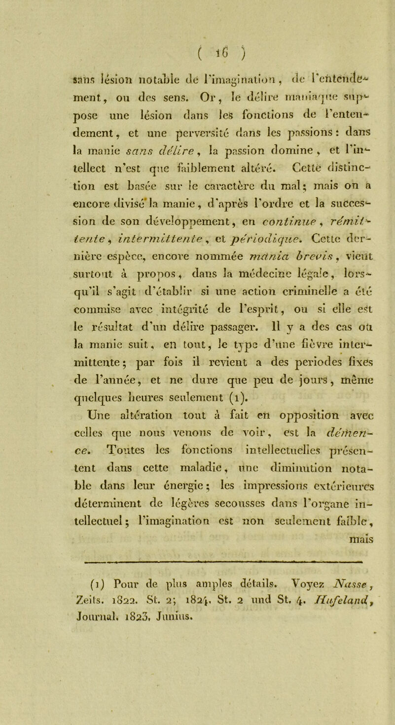 sali'? lésion notable dé l'imagination, de ' l'entende* ment, ou des sens. Or, le délire maniaque sup*- pose une lésion dans les fonctions de l'enten- dement* et une perversité dans les passions: dans la manie sans délire, la passion domine, et lin- tellect n’est que faiblement altéré. Cette distinc- tion est basée sur le caractère du mal; mais on a encore divisé* la manie, d'après l'ordre et la succes- sion de son développement, en continue , rémil■* tente , intermittente , et périodique. Cette der- nière espèce, encore nommée met nia brevis, vient surtout à propos, dans la médecine légale, lors- qu’il s’agit d’établir si une actioii criminelle a été commise avec intégrité de l'esprit, ou si elle est le résultat d’un délire passager. 11 y a des cas oti la manie suit, en tout, le type d’une fièvre inter- mittente ; par fois il revient a des périodes fixes de l’année, et ne dure que peu de jours, même quelques heures seulement (l). Une altération tout à fait eh opposition avec celles que nous venons de voir, est la déihen- ce. Toutes les fonctions intellectuelles présen- tent dans cette maladie, une diminution nota- ble dans leur énergie ; les impressions extérieures déterminent de légères secousses dans l'organe in- tellectuel ; l’imagination est non seulement faible, mais (i) Pour de plus amples détails. Voyez Nasse, Zeils. 1822. St. 2; 182V St. 2 und St, 4. Hufeland, Journal, 1820, Junius.