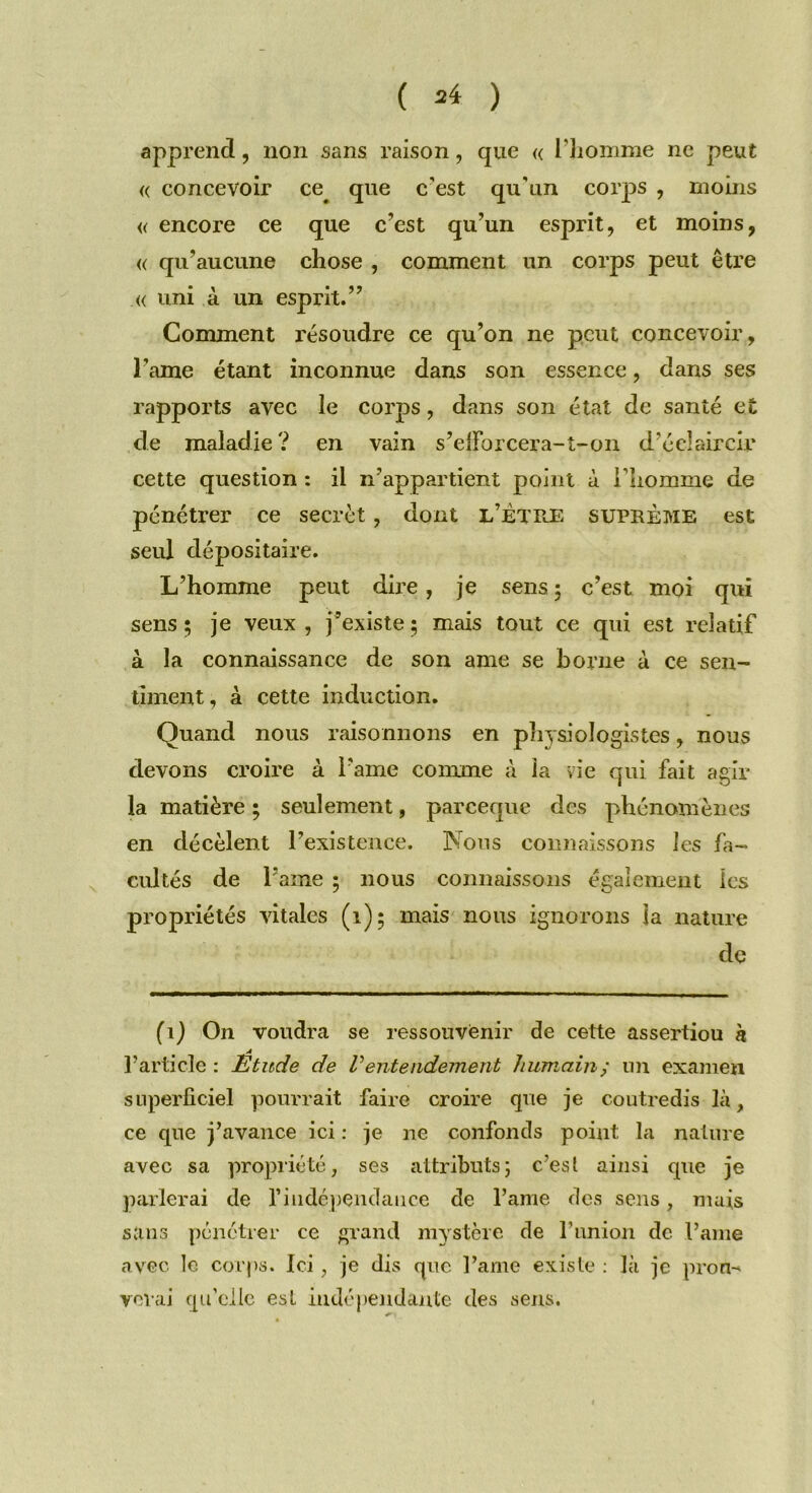 ( =4 ) apprend, non sans raison, que « l’homme ne peut « concevoir ce# que c’est qu'un corps , moins « encore ce que c’est qu’un esprit, et moins, « qu’aucune chose , comment un corps peut être « uni à un esprit.” Comment résoudre ce qu’on ne peut concevoir, l’ame étant inconnue dans son essence, dans ses rapports avec le corps, dans son état de santé et de maladie? en vain s’eiïbrcera-t-on d’éclaircir cette question : il n’appartient point à l’homme de pénétrer ce secret, dont l’ÈTKE suprême est seul dépositaire. L’homme peut dire , je sens ; c’est moi qui sens ; je veux , j’existe ; mais tout ce qui est relatif à la connaissance de son ame se borne à ce sen- timent, à cette induction. Quand nous raisonnons en physiologistes, nous devons croire à l ame comme à la vie qui fait agir la matière ; seulement, pareeque des phénomènes en décèlent l’existence. Nous connaissons les fa- cultés de l’ame ; nous connaissons également les propriétés vitales (1)5 mais nous ignorons la nature de (1) On voudra se ressouvenir de cette assertiou à A l’article : Etude de Ventendement humainy un examen superficiel pourrait faire croire que je coutredis là, ce que j’avance ici : je ne confonds point la nature avec sa propriété, ses attributs; c’est ainsi que je parlerai de l'indépendance de l’ame des sens, mais sans pénétrer ce grand mystère de l’union de l’ame avec le corps. Ici, je dis que l’ame existe : là je prou-* verai qu'elle est indépendante des sens.