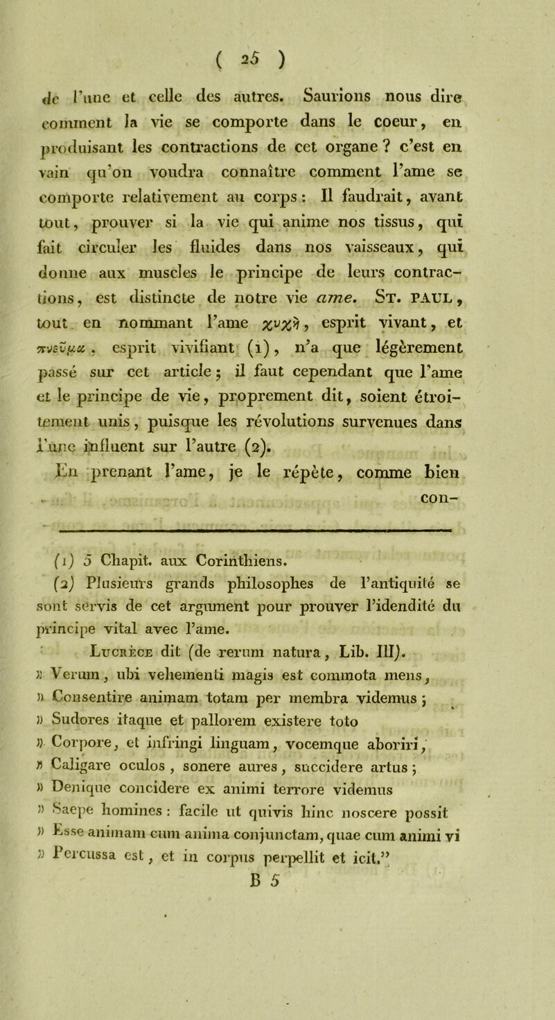 de I ’une et celle des autres. Saurions nous dire comment la vie se comporte dans le coeur, en produisant les contractions de cet organe ? c’est en vain qu’on voudra connaître comment l’ame se comporte relativement au corps : Il faudrait, avant tout, prouver si la vie qui anime nos tissus, qui fait circuler les fluides dans nos vaisseaux, qui donne aux muscles le principe de leurs contrac- tions , est distincte de notre vie cime. St. PAUL, tout en nommant Famé , esprit vivant, et Trjzupci , esprit vivifiant (1), n’a que légèrement passé sur cet article ; il faut cependant que l’ame et le principe de vie, proprement dit, soient étroi- tement unis, puisque les révolutions survenues dans i nné influent sur l’autre (2). En prenant Famé, je le répète, comme bien con- (1) 5 Cliapit. aux Corinthiens. (2) Plusieurs grands philosophes de l’antiquité se sont servis de cet argument pour prouver l’idendité du principe vital avec l’ame. Lucrèce dit (de rerum natura, Lib. III). » Verum, ubi vehementi magis est commota mens, » Consentire animam totam per membra videmus j 3) Sudores itaque et pallorein existere toto 33 Corpore, et infringi linguam, vocemque aboriri, f> Caligare oculos , sonere aures, succidere artus ; « Den [que concidere ex animi terrore videmus 3) Saepe homines : facile ut quivis bine noscere possit 3) Lsse animam eiun anima conjunctam, quae cum animi vi 33 Percussa est ; et in corpus perpellit et icit,” B 5