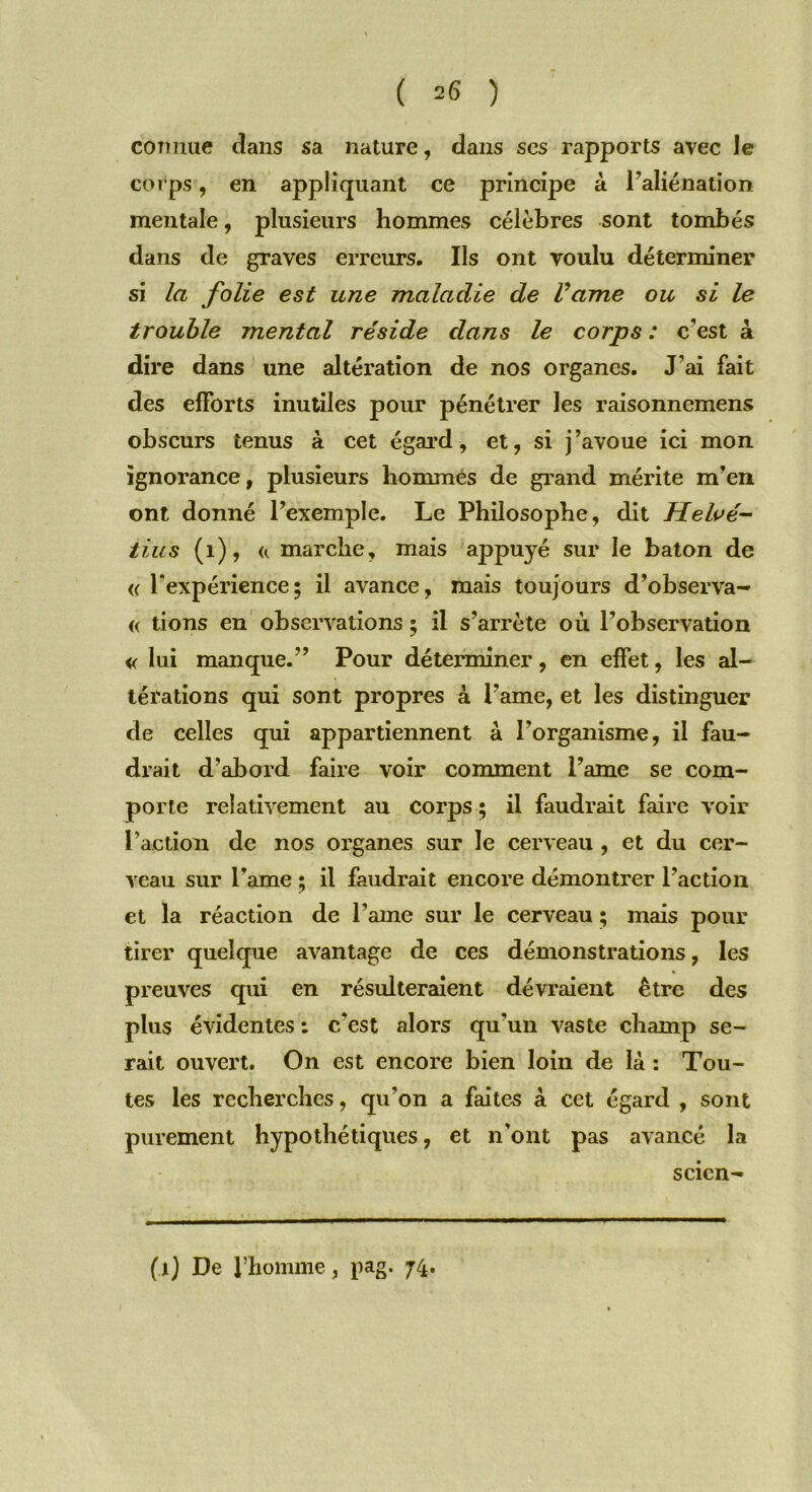 connue dans sa nature, dans ses rapports avec le corps, en appliquant ce principe à Faliénation mentale, plusieurs hommes célèbres sont tombés dans de graves erreurs. Us ont voulu déterminer si la folie est une maladie de Vame ou si le trouble mental réside dans le corps : c’est à dire dans une altération de nos organes. J’ai fait des efforts inutiles pour pénétrer les raisonnemens obscurs tenus à cet égard, et, si j’avoue ici mon ignorance, plusieurs hommes de grand mérite m’en ont donné l’exemple. Le Philosophe, dit Helvé- tius (1), <<. marche, mais appuyé sur le bâton de « l'expérience; il avance, mais toujours d’observa- « lions en observations ; il s’arrête où l’observation « lui manque.” Pour déterminer, en effet, les al- térations qui sont propres à Famé, et les distinguer de celles qui appartiennent à Forganisme, il fau- drait d’abord faire voir comment l’ame se com- porte relativement au corps ; il faudrait faire voir Faction de nos organes sur le cerveau , et du cer- veau sur Famé ; il faudrait encore démontrer Faction et la réaction de l’ame sur le cerveau ; mais pour tirer quelque avantage de ces démonstrations, les preuves qui en résulteraient dévraient être des plus évidentes : c'est alors qu'un vaste champ se- rait ouvert. On est encore bien loin de là : Tou- tes les recherches, qu'on a faites à cet égard , sont purement hypothétiques, et n’ont pas avancé la scicn- M De l’homme, pag. 74.