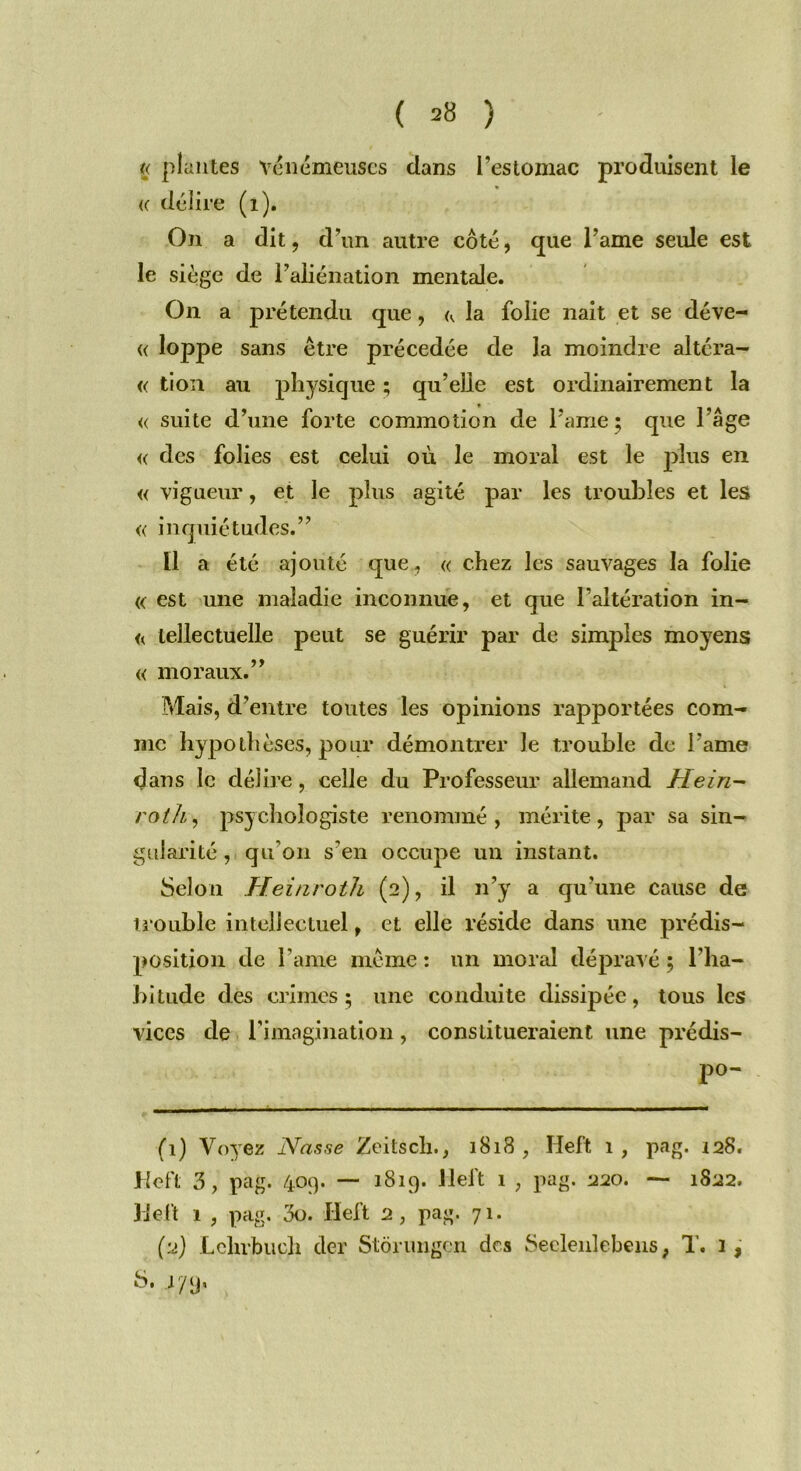 « plantes Yenémeuscs dans l’estomac produisent le <( délire (i). On a dit, d’un autre côté, que Taine seule est le siège de l’aliénation mentale. On a prétendu que, <v la folie nait et se déve- « loppe sans être précédée de la moindre altéra- « tion au physique ; qu’elle est ordinairement la « suite d’une forte commotion de famé ; que l’âge <( des folies est celui où le moral est le plus en « vigueur, et le plus agité par les troubles et les « inquiétudes.” Il a été ajouté que., « chez les sauvages la folie « est une maladie inconnue, et que l’altération in- << tellectuelle peut se guérir par de simples moyens « moraux.” Mais, d’entre toutes les opinions rapportées com- me hypothèses, pour démontrer le trouble de l ame dans le délire, celle du Professeur allemand Hein- roth, psychologiste renommé, mérite, par sa sin- gularité , qu’on s'en occupe un instant. Selon Héinroth (2), il n’y a qu’une cause de trouble intellectuel, et elle réside dans une prédis- position de Taine même : un moral dépravé ; l’ha- bitude des crimes; une conduite dissipée, tous les vices de l'imagination, constitueraient une prédis- po- (1) Voyez Nasse Zeitscli., 1818 , Heft 1, pag. 128. JHefl 3, pag. 409. — 1819. Heft 1 , pag. 220. — 1822. Heft 1 , pag. 3o. Heft 2, pag. 71. (2) Lclirbucli der Stôrungen des Seelenlebens, T. 3, 8. 179,