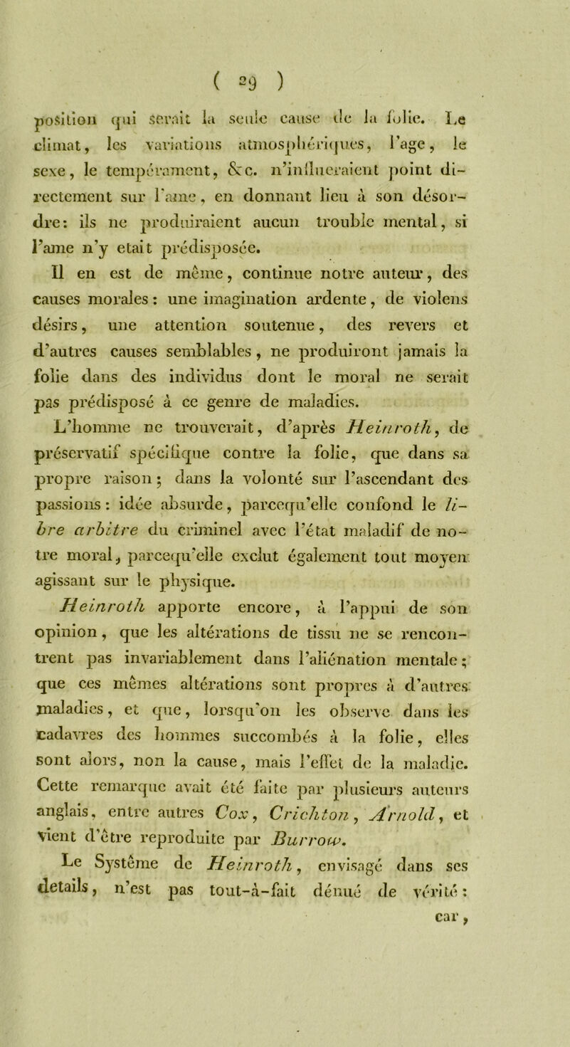 position qui sevrât la seule cause île la folie. Le climat, les variations atmosphériques, l'agc, le sexe, le tempérament, &:c. n’inllueraient point di- rectement sur l’ame, en donnant lieu à son désor- dre: ils 11e produiraient aucun trouble mental, si Famé n'y était prédisposée. Il en est de meme, continue notre auteur, des causes morales : une imagination ardente, de violons désirs, une attention soutenue, des revers et d’autres causes semblables, ne produiront jamais la folie dans des individus dont le moral ne serait pas prédisposé à ce genre de maladies. L’homme ne trouverait, d’après Heinroth, de préservatif spécifique contre la folie, que dans sa propre raison ; dans la volonté sur l’ascendant des passions: idée absurde, parcequ’elle confond le li- bre arbitre du criminel avec l’état maladif de no- tre moral, parcequ’elle exclut également tout moyen agissant sur le physique. Heinroth apporte encore, à l’appui de son opinion, que les altérations de tissu ne se rencon- trent pas invariablement dans l’aliénation mentale; que ces memes altérations sont propres à d’autres maladies, et que, lorsqu'on les observe dans les cadavres des hommes succombés à la folie, elles sont alors, non la cause, mais l’effet de la maladie. Cette remarque avait été laite par plusieurs auteurs anglais, entre autres Cox, Cric II ton , Arnold, et vient d’être reproduite par Burrow. Le Système de Heinroth, envisagé dans ses details, n’est pas tout-à-fait dénué de vérité: car,