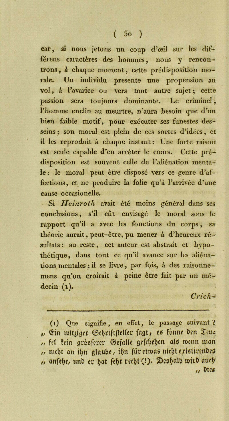 ( 5° ) car, si nous jetons un coup d’œil sur les dif- férens caractères des hommes, nous y rencon- trons , à chaque moment, cette prédisposition mo- rale. Un individu présente une propension au vol, à l’avarice ou vers tout autre sujet ; cette passion sera toujours dominante. Le criminel, l’homme enclin au meurtre, n’aura besoin que d’un bien faible motif, pour exécuter ses funestes des- seins ; son moral est plein de ces sortes d’idées, et il les reproduit à chaque instant : Une forte raison est seule capable d’en arrêter le cours. Cette pré- disposition est souvent celle de l’aliénation menta- le : le moral peut être disposé vers ce genre d’af- fections, et ne produire la folie qu’à l’arrivée d’une cause occasionelle. Si Heinroth avait été moins général dans ses conclusions, s’il eût envisagé le moral sous le rapport qu’il a avec les fonctions du corps, sa théorie aurait, peut-être, pu mener à d’heureux ré- sultats : au reste, cet auteur est abstrait et hypo- thétique, dans tout ce qu’il avance sur les aliéna- tions mentales ; il se livre, par fois, à des raisonne- mens qu’on croirait à peine être fait par un mé- decin (1). Cri ch- (1) Que signifie, en effet, le passage suivant? /, <$tn noititgeu ©cfjriftfMlei* façjt, etf forme fcen £etu // fel îeirt groafcver ©efûllc gefcbe&eti aU tvenrt mcm „ md)t an ilp; glaube, iÇn fur etroas mcfyt ej'i$tirent>e$ „ anfefyc, unt> ce fyat fe(;r recfyt 0). S)c0f;alb aucf; //