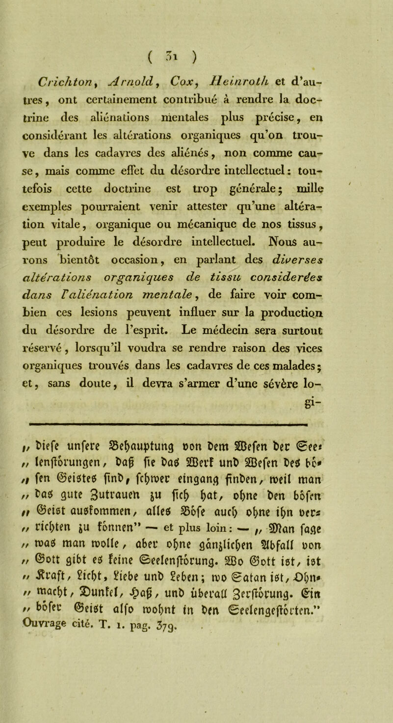 Crichton t Arnold, Cox7 Heinroth et d’au- tres , ont certainement contribué à rendre la doc- trine des aliénations mentales plus précise, en considérant les altérations organiques qu’on trou- ve dans les cadavres des aliénés, non comme cau- se , mais comme effet du désordre intellectuel : tou- tefois cette doctrine est trop générale; mille exemples pourraient venir attester qu’une altéra- tion vitale, organique ou mécanique de nos tissus, peut produire le désordre intellectuel. Nous au- rons bientôt occasion, en parlant des diverses altérations organiques de tissu considérées dans T aliénation mentale, de faire voir com- bien ces lésions peuvent influer sur la production du désordre de l’esprit. Le médecin sera surtout réservé, lorsqu’il voudra se rendre raison des vices organiques trouvés dans les cadavres de ces malades ; et, sans doute, il devra s’armer d’une sévère lo- gi- #, biefe unfere Sefyauptung non bem SSBefen ber 0ee< „ lenjîorungen, bafj fie ba$ SBerf unb 2Befen be$ bc* n fen ©eisteo ftnb, fermer etngang ftnben, roetl tticm „ tas gute Butrauen ju ftcfr f>at, of>ne ben bofm n ©eiot auefommen, ûHeef S3ofe ou cl) ofyne ifyn oer* f, riel)ten fonnen” — et plus loin: — t, sjftan fage „ tras man molle, ûber o(>ne âan^tcl;en Slbfall oon rt ©ott gibt eg feine ©eelenjïocung. 2Bo ©ott ist/ ist n -fti'aft, îicbt, £iebe unb 2eben; rco 0atan iot,X)l;n* n tnaclfl, 2)unfef, £afj, unb überatl B^rflorung.  bofer ©ei$t olfo roobnt tn ben 0eelengejîocten.” Ouvrage cité. T. 1. pag. 379.