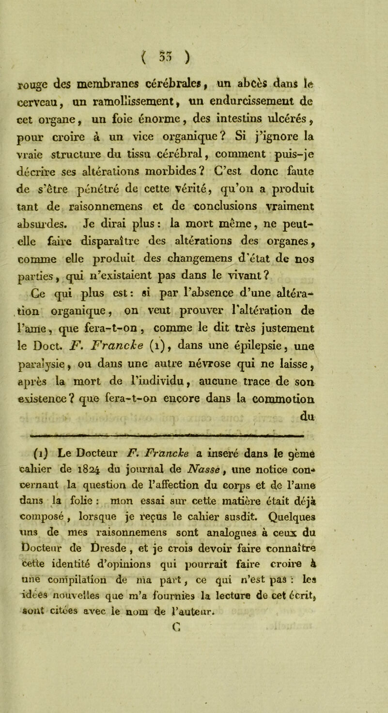 rouge des membranes cérébrales, un abcès dans ta cerveau, un ramollissement, un endurcissement de cet organe, un foie énorme, des intestins ulcérés, pour croire à un vice organique? Si j’ignore la vraie structure du tissu cérébral, comment puis-je décrire ses altérations morbides? C’est donc faute de s’être pénétré de cette vérité, qu’on a produit tant de raisonnemens et de conclusions vraiment absurdes. Je dirai plus : la mort même, ne peut- elle faire disparaître des altérations des organes, comme elle produit des changemens d'état de nos parties, qui n’existaient pas dans le vivant? Ce qui plus est: si par l’absence d’une altéra- tion organique, on veut prouver l'altération de l’ame, que fera-t-on, comme le dit très justement le Doct. F. Franche (1), dans une épilepsie, une paralysie, ou dans une autre névrose qui ne laisse, après la mort de l’individu, aucune trace de son existence? que fera-t-on encore dans la commotion du (1) Le Docteur F, Franche a inséré dans le gème cahier de 1824 du journal de JVasse, une notice con- cernant la question de l’affection du corps et de l’ame dans la folie : mon essai sur cette matière était déjà composé , lorsque je reçus le cahier susdit. Quelques tins de mes raisonnemens sont analogues à ceux du Docteur de Dresde, et je crois devoir faire connaître Cette identité d’opinions qui pourrait faire croire à une compilation de nia part, ce qui n’est pas : les idées nouvelles que m’a fournies la lecture de cet écrit, sont citées avec le nom de l’auteur*