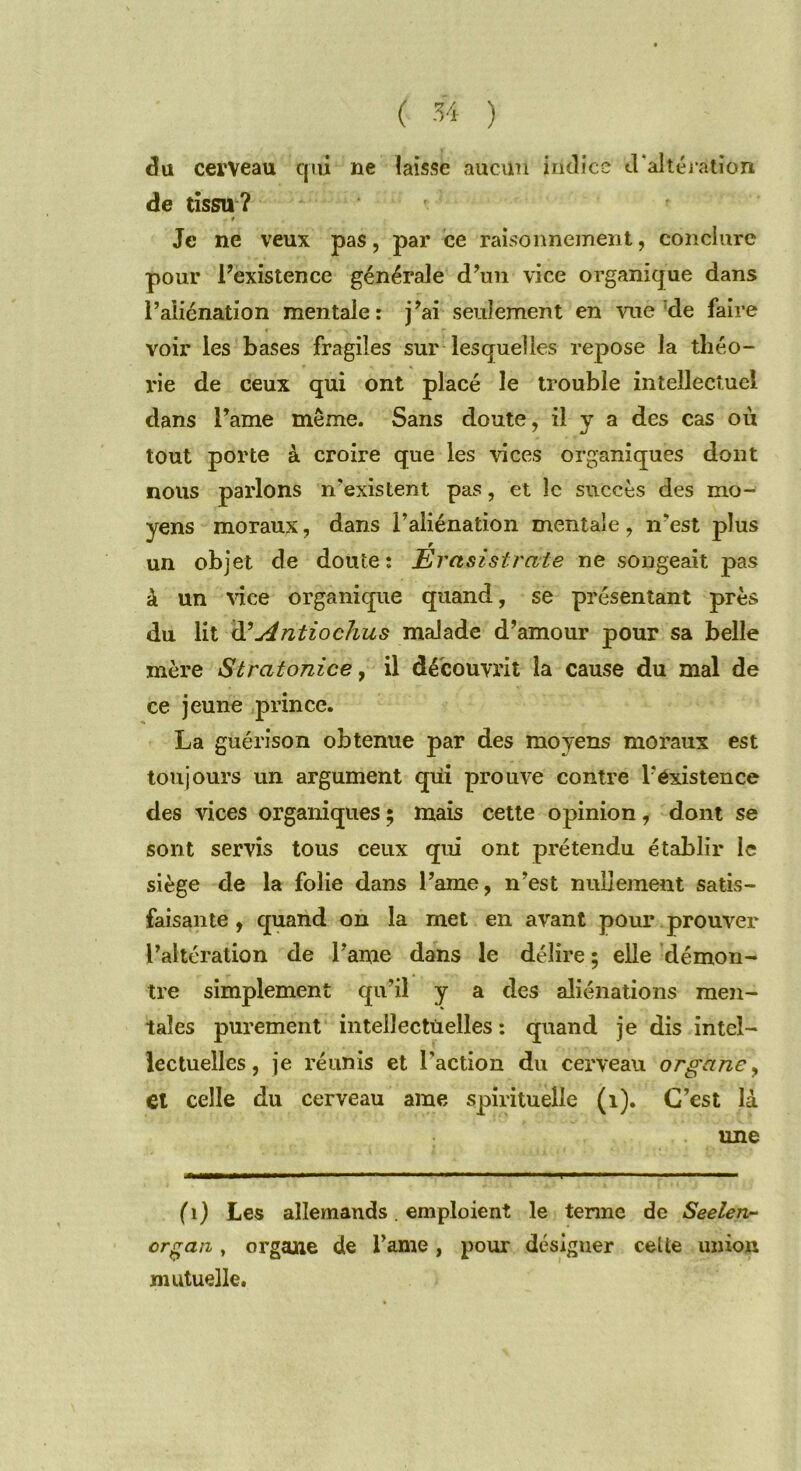 du cerveau qui ne laisse aucun indice d'altération de tissu ? * Je ne veux pas, par ce raisonnement, conclure pour l’existence générale d’un vice organique dans l’aliénation mentale: j’ai seulement en vue de faire voir les bases fragiles sur lesquelles repose la théo- rie de ceux qui ont placé le trouble intellectuel dans l’ame même. Sans doute, il y a des cas où tout porte à croire que les vices organiques dont nous parlons n’existent pas, et le succès des mo- yens moraux, dans l’aliénation mentale, n’est plus un objet de doute: Erasistrate ne songeait pas à un vice organique quand, se présentant près du lit d'Antiochus malade d’amour pour sa belle mère Stratonice, il découvrit la cause du mal de ce jeune prince. La guérison obtenue par des moyens moraux est toujours un argument qui prouve contre l’existence des vices organiques ; mais cette opinion, dont se sont servis tous ceux qui ont prétendu établir le siège de la folie dans l’ame, n’est nullement satis- faisante , quand on la met en avant pour prouver l’altération de l’ame dans le délire ; elle démon- tre simplement qu’il y a des aliénations men- tales purement intellectuelles : quand je dis intel- lectuelles, je réunis et l'action du cerveau organe, et celle du cerveau ame spirituelle (1). C’est là une ( 1) Les allemands . emploient le terme de Seelen- organ, organe de l’ame, pour désigner celte union mutuelle.