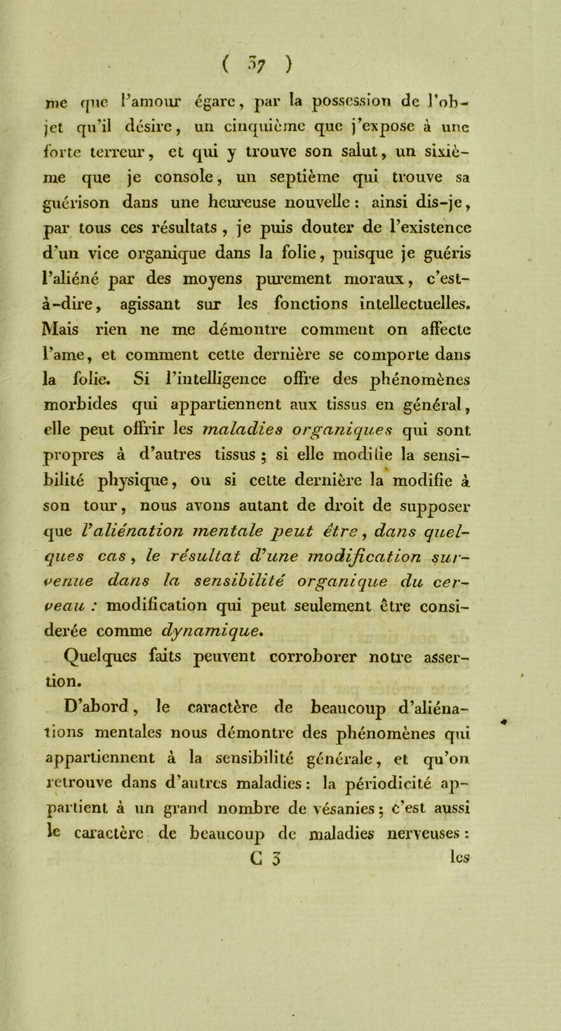 me que l’amour égare, par la possession de l’ob- jet qu’il désire, un cinquième que j’expose à une forte terreur, et qui y trouve son salut, un sixiè- me que je console, un septième qui trouve sa guérison dans une heureuse nouvelle : ainsi dis-je, par tous ces résultats , je puis douter de l’existence d'un vice organique dans la folie, puisque je guéris l’aliéné par des moyens purement moraux, c’est- à-dire, agissant sur les fonctions intellectuelles. Mais rien ne me démontre comment on affecte l’ame, et comment cette dernière se comporte dans la folie. Si l’intelligence offre des phénomènes morbides qui appartiennent aux tissus en général, elle peut offrir les maladies organiques qui sont propres à d’autres tissus ; si elle modifie la sensi- » bilité physique, ou si cette dernière la modifie à son tour, nous avons autant de droit de supposer que Valiénation mentale peut être, dans quel- ques cas , le résultat déune modification sur- venue dans la sensibilité organique du cer- veau : modification qui peut seulement être consi- dérée comme dynamique. Quelques faits peuvent corroborer notre asser- tion. D’abord, le caractère de beaucoup d’aliéna- tions mentales nous démontre des phénomènes qui appartiennent à la sensibilité générale, et qu’on retrouve dans d’autres maladies : la périodicité ap- partient à un grand nombre de vésanies ; c’est aussi le caractère de beaucoup de maladies nerveuses : C 3 les