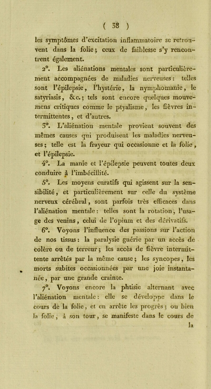 les symptômes d’excitation inflammatoire se retrou- vent dans la folie 5 ceux de faiblesse s’y rencon- trent également. 20. Les aliénations mentales sont particulière- ment accompagnées de maladies nerveuses : telles sont l’épilepsie 7 l’hystérie ? la nymphomanie, le satyriasis, &c. ; tels sont encore quelques mouve- mens critiques comme le ptyalisme, les fièvres in- termittentes , et d’autres. 5°. L’aliénation mentale provient souvent des mêmes causes qui produisent les maladies neigeu- ses ; telle est la frayeur qui occasionne et la folie , et l’épilepsie. 4°. La manie et l’épilepsie peuvent toutes deux conduire à rimbéciiîité. « 5°. Les moyens curatifs qui agissent sur la sen- sibilité , et particulièrement sur celle du système nerveux cérébral, sont parfois très efficaces dans l’aliénation mentale : telles sont la rotation, l’usa- ge des venins, celui de l’opium et des dérivatifs. 6°. Voyons l’influence des passions sur l’action de nos tissus : la paralysie guérie par un accès de colère ou de terreur; les accès de fièvre intermit- tente arrêtés par la même cause ; les syncopes, les morts subites occasionnées par une joie instanta- née, par une grande crainte. 70. Voyons encore la phtisie alternant avec l’aliénation mentale : elle se développe dans le cours de la folie, et en arrête les progrès : ou bien la folie, A son tour, sc manifeste dans le cours de la