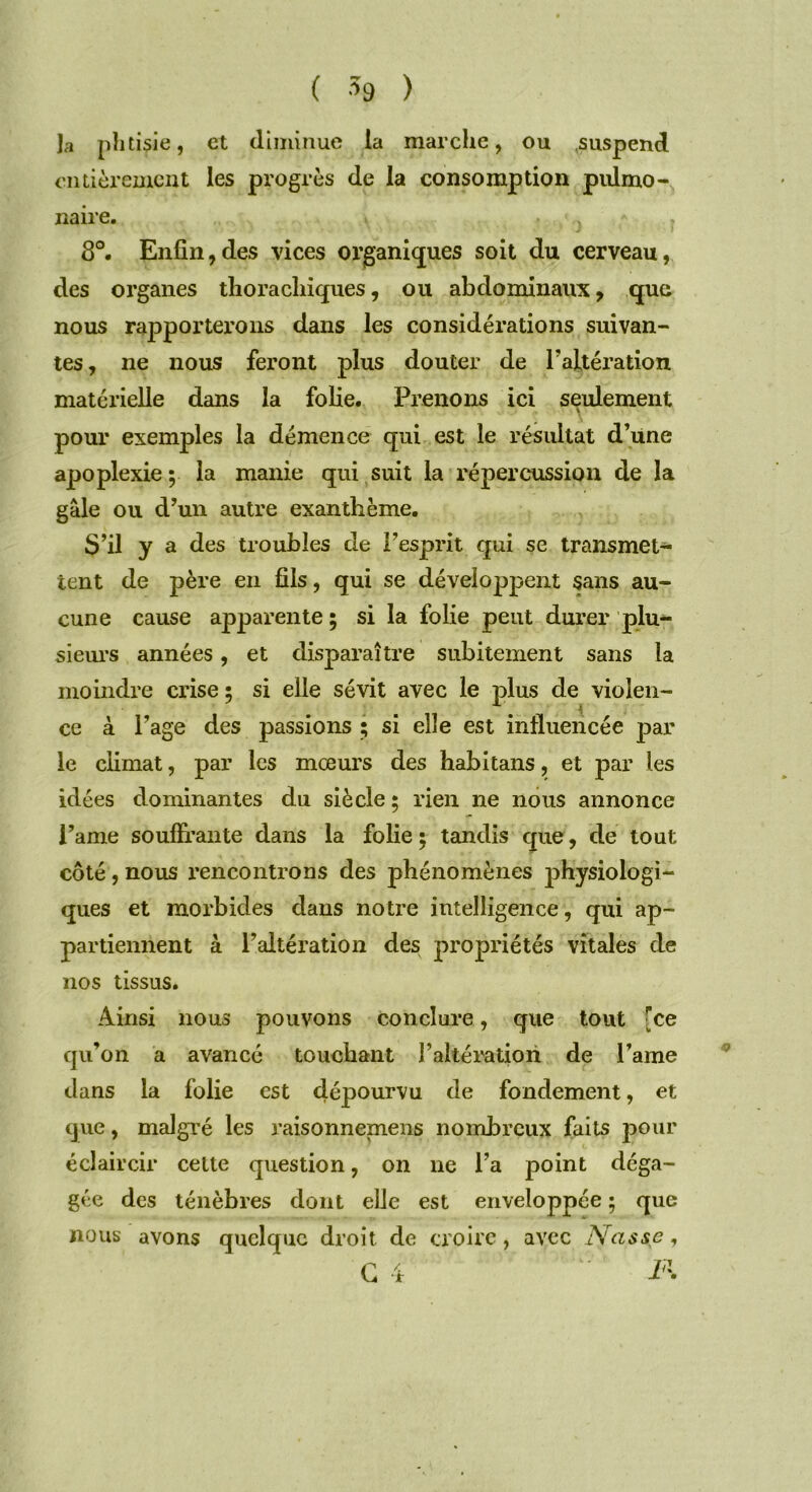 Ja phtisie, et diminue la marche, ou .suspend entièrement les progrès de la consomption pulmo- naire. 8°. Enfin,des vices organiques soit du cerveau, des organes thorachiques, ou abdominaux, que nous rapporterons dans les considérations suivan- tes , ne nous feront plus douter de l’altération matérielle dans la folie. Prenons ici seulement pour exemples la démence qui est le résultat d’une apoplexie ; la manie qui suit la répercussion de la gale ou d’un autre exanthème. S’il y a des troubles de l’esprit qui se transmet- tent de père en fils, qui se développent sans au- cune cause apparente ; si la folie peut durer plu- sieurs années, et disparaître subitement sans la moindre crise ; si elle sévit avec le plus de violen- ce à Page des passions ; si elle est influencée par le climat, par les mœurs des habitans, et par les idées dominantes du siècle ; rien ne nous annonce l’ame souffrante dans la folie ; tandis que, de tout côté, nous rencontrons des phénomènes physiologi- ques et morbides dans notre intelligence, qui ap- partiennent à l’altération des propriétés vitales de nos tissus. Ainsi nous pouvons conclure, que tout [ce qu’on a avancé touchant l’altération de l’ame dans la folie est dépourvu de fondement, et que, malgré les raisonnement nombreux faits pour éclaircir cette question, on ne l’a point déga- gée des ténèbres dont elle est enveloppée ; que nous avons quelque droit de croire, avec Nasse,