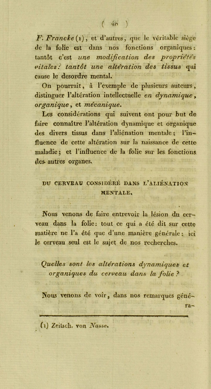 / F. Franc/ce (1), et d’autres, que le véritable siège de la folie est dans nos fonctions organiques : tantôt c’est une modification des propriétés vitales: tantôt une altération des tissus qui cause le desordre mental. On pourrait, à l’exemple de plusieurs auteurs, distinguer l’altération intellectuelle en dynamique, organique, et mécanique. Les considérations qui suivent ont pour but de faire connaître l’altération dynamique et organique des divers tissus dans l’aliénation mentale ; l’in- fluence de cette altération sur la naissance de cette maladie ; et l’influence de la folie sur les fonctions des- autres organes. DU CERVEAU CONSIDÉRÉ DANS L’ALIÉNATION 4 ' MENTALE, • Nous venons de faire entrevoir la lésion du cer- veau dans la folie: tout ce qui a été dit sur cette matière ne l’a été que d’une manière générale ; ici le cerveau seul est le sujet de nos recherches. Quelles sont les altérations dynamiques et organiques du cerveau dans la folie ? Nous venons de voir, dans nos remarques géné- ra- (i) Zeilscln von Nasse*
