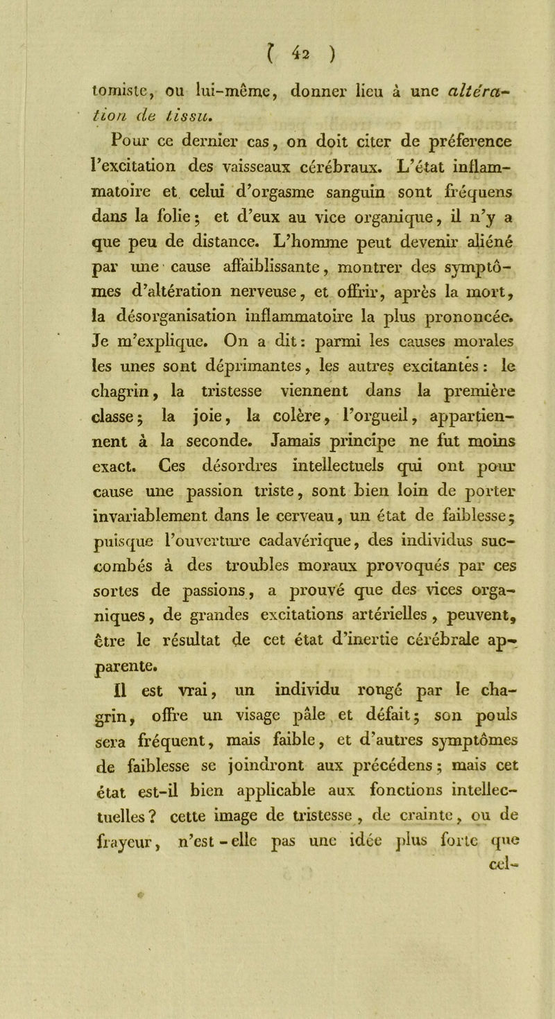 tomiste, ou lui-même, donner lieu à une altéra- tion de tissu. Pour ce dernier cas, on doit citer de préférence Pexcitation des vaisseaux cérébraux. L’état inflam- matoire et celui d’orgasme sanguin sont fréquens dans la folie ; et d’eux au vice organique, il n’y a que peu de distance. L’homme peut devenir aliéné par une cause affaiblissante, montrer des symptô- mes d’altération nerveuse, et offrir, après la mort, la désorganisation inflammatoire la plus prononcée. Je m’explique. On a dit : parmi les causes morales les unes sont déprimantes, les autres excitantes : le chagrin, la tristesse viennent dans la première classe; la joie, la colère, l’orgueil, appartien- nent à la seconde. Jamais principe ne fut moins exact. Ces désordres intellectuels qui ont pour cause une passion triste, sont bien loin de porter invariablement dans le cerveau, un état de faiblesse; puisque l’ouverture cadavérique, des individus suc- combés à des troubles moraux provoqués par ces sortes de passions , a prouvé que des vices orga- niques , de grandes excitations artérielles , peuvent, être le résultat de cet état d’inertie cérébrale ap- parente. Il est vrai, un individu rongé par le cha- grin, offre un visage pâle et défait; son pouls sera fréquent, mais faible, et d’autres symptômes de faiblesse se joindront aux précédens ; mais cet état est-il bien applicable aux fonctions intellec- tuelles? cette image de tristesse, de crainte, ou de frayeur, n’est - elle pas une idée plus forte que cel-