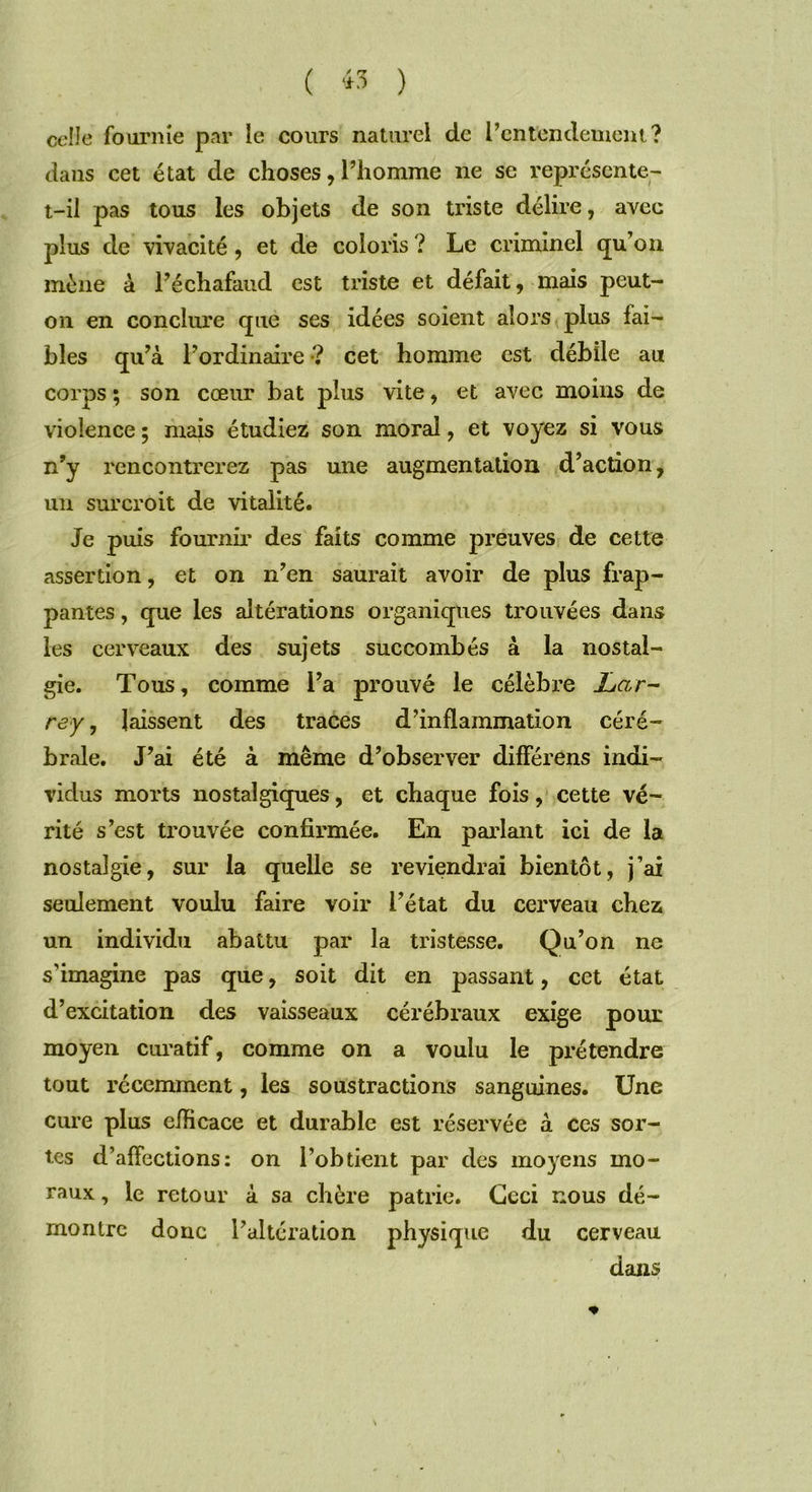 ( « ) celle fournie par le cours naturel de l’entendement? dans cet état de choses, l’homme ne se représente- t-il pas tous les objets de son triste délire, avec plus de vivacité , et de coloris ? Le criminel qu’on mène à l’échafaud est triste et défait, mais peut- 011 en conclure que ses idées soient alors plus fai- bles qu’à l’ordinaire •? cet homme est débile au corps ; son cœur bat plus vite, et avec moins de violence ; mais étudiez son moral, et voyez si vous n’y rencontrerez pas une augmentation d’action, un surcroit de vitalité. Je puis fournil’ des faits comme preuves de cette assertion, et on n’en saurait avoir de plus frap- pantes , que les altérations organiques trouvées dans les cerveaux des sujets succombés à la nostal- gie. Tous, comme l’a prouvé le célèbre JLar- rey, laissent des traces d’inflammation céré- brale. J’ai été à même d’observer différons indi- vidus morts nostalgiques, et chaque fois, cette vé- rité s’est trouvée confirmée. En parlant ici de la nostalgie, sur la quelle se reviendrai bientôt, j’ai seulement voulu faire voir l’état du cerveau chez un individu abattu par la tristesse. Qu’on ne s'imagine pas que, soit dit en passant, cet état d’excitation des vaisseaux cérébraux exige pour moyen curatif, comme on a voulu le prétendre tout récemment, les soustractions sanguines. Une cure plus efficace et durable est réservée à ces sor- tes d’affections: on l’obtient par des moyens mo- raux , le retour à sa chère patrie. Ceci nous dé- montre donc l’altération physique du cerveau dans