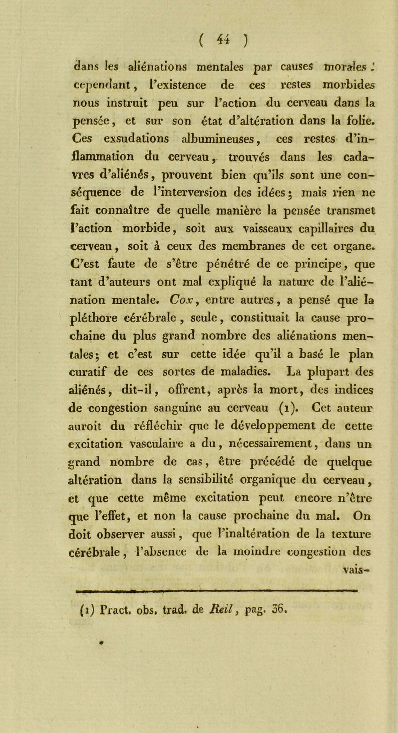 ( « ) clans les aliénations mentales par causes morales J cependant, l’existence de ces restes morbides nous instruit peu sur l’action du cerveau dans la pensée, et sur son état d’altération dans la folie. Ces exsudations albumineuses, ces restes d’in- flammation du cerveau, trouvés dans les cada- vres d’aliénés, prouvent bien qu’ils sont une con- séquence de l’interversion des idées; mais rien ne fait connaître de quelle manière la pensée transmet ï’action morbide, soit aux vaisseaux capillaires du cerveau, soit à ceux des membranes de cet organe. C’est faute de s’être pénétré de ce principe, que tant d’auteurs ont mal expliqué la nature de l’alié- nation mentale, Cox, entre autres, a pensé que la pléthore cérébrale , seule, constituait la cause pro- chaine du plus grand nombre des aliénations men- tales; et c’est sur cette idée qu’il a basé le plan curatif de ces sortes de maladies. La plupart des aliénés, dit-il, offrent, après la mort, des indices de congestion sanguine au cerveau (1). Cet auteur auroit du réfléchir que le développement de cette excitation vasculaire a du, nécessairement, dans un grand nombre de cas, être précédé de quelque altération dans la sensibilité organique du cerveau, et que cette même excitation peut encore n’être que l’effet, et non la cause prochaine du mal. On doit observer aussi, que l’inaltération de la texture cérébrale, l’absence de la moindre congestion des (1) Tract, obs, trad. de Reil, pag, 36. vais-