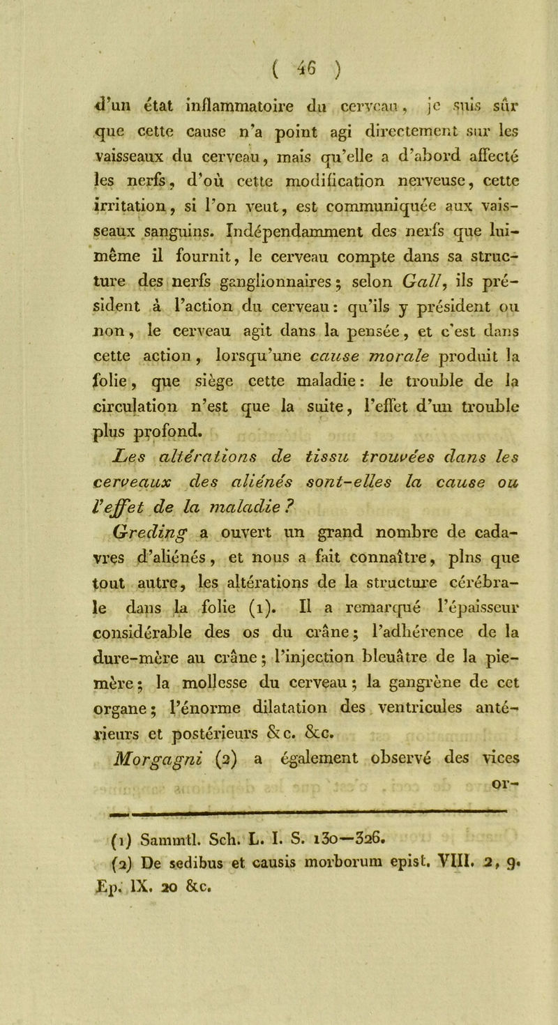 d’un état inflammatoire dn cerveau, je suis sûr que cette cause n'a point agi directement sur les vaisseaux du cerveau, mais qu’elle a d’abord affecté les nerfs, d’où cette modification nerveuse, cette irritation, si l’on veut, est communiquée aux vais- seaux sanguins. Indépendamment des nerfs que lui- même il fournit, le cerveau compte dans sa struc- ture des nerfs ganglionnaires ; selon Gall, ils pré- sident à l’action du cerveau: qu’ils y président ou non, le cerveau agit dans la pensée, et c'est dans cette action , lorsqu’une cause morale produit la folie, que siège cette maladie : le trouble de la circulation n’est que la suite, l’effet d’un trouble plus profond. Les altérations de tissu trouvées dans les cerveaux des aliénés sont-elles la cause ou Veffet de la maladie ? Gredin g a ouvert un grand nombre de cada- vres d’aliénés, et nous a fait connaître, pins que tout autre, les altérations de la structure cérébra- le dans la folie (1). Il a remarqué l’épaisseur considérable des os du crâne; l’adhérence de la dure-mère au crâne ; l’injection bleuâtre de la pie- mère ; la mollesse du cerveau ; la gangrène de cet organe ; l’énorme dilatation des ventricules anté- rieurs et postérieurs &c. &c. Morgagni (2) a également observé des vices or- (1) Samnrtl. Sch. L. I. S. i3o—326, (2) De sedibus et causis morborum epist. VIII. 2, 9.