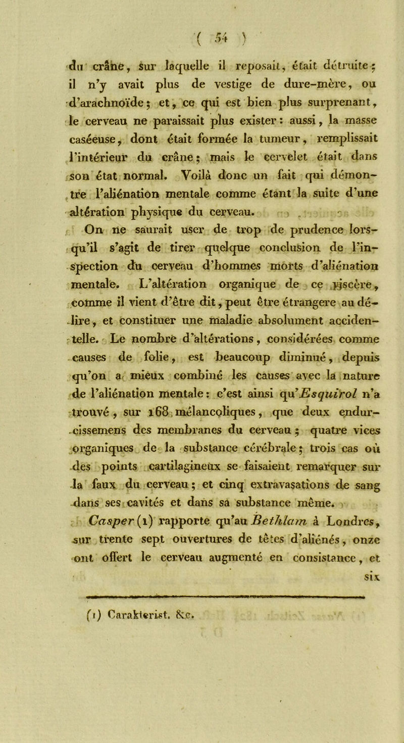 il n’y avait plus de vestige de dure-mère, ou d’arachnoïde; et, ce qui est bien plus surprenant, le cerveau ne paraissait plus exister : aussi, la masse caséeuse, dont était formée la tumeur, remplissait l’intérieur du crâne ; mais le cervelet était dans son état normal. Voilà donc un fait qui démon- tre l’aliénation mentale comme étant la suite d’une altération physique du cerveau. On ne saurait user de trop de prudence lors- qu’il s’agit de tirer quelque conclusion de l’in- spection du cerveau d’hommes morts d’aliénation mentale. L'altération organique de ce jzjscère, comme il vient d’être dit, peut être étrangère au dé- lire, et constituer une maladie absolument acciden- telle. Le nombre d’altérations, considérées comme causes de folie, est beaucoup diminué, depuis qu’on a mieux combiné les causes avec la nature de l’aliénation mentale : c’est ainsi qu’Esquirol n’a trouvé , sur 168 mélancoliques, que deux endur- .cissemens des membranes du cerveau ; quatre vices organiques de la substance cérébrale ; trois cas où des points cartilagineux se faisaient remarquer sui- da faux du cerveau ; et cinq extravasations de sang dans ses cavités et dans sà substance même. Casper(i) rapporte qu’au Bethlam à Londres, sur trente sept ouvertures de têtes d’aliénés, onze ont offert le cerveau augmenté en consistance, et six fi) Oarakterùt. 8cc.