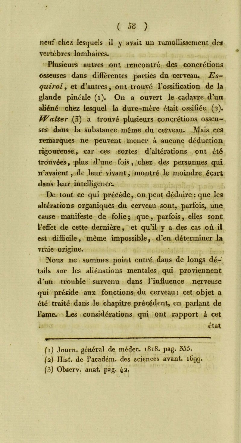( 5ü ) neuf chez lesquels il y avait un ramollissement des vertèbres lombaires. Plusieurs autres ont rencontré des concrétions osseuses dans différentes parties du cerveau. Es- quirol, et d’autres, ont trouvé l’ossification de la glande pinéale (1). On a ouvert le cadavre d’un aliéné chez lesquel la dure-mère était ossifiée (2). Walter {3) a trouvé plusieurs concrétions osseu- ses dans la substance môme du cerveau. Mais ces remarques ne peuvent mener à aucune déduction rigoureuse, car ces sortes d’altérations ont été trouvées, plus d’une fois , chez des personnes qui n’avaient, de leur vivant, montré le moindre écart dans leur intelligence. De tout ce qui précédé, on peut déduire : que les altérations organiques du cerveau sont, parfois, une cause manifeste de folie ; que, parfois, elles sont l'effet de cette dernière, et qu'il y a des cas où il est difficile, même impossible, d’en déterminer la vraie origine. Nous ne sommes point entré dans de longs dé- tails sur les aliénations mentales qui proviennent d’un trouble survenu dans l’influence nerveuse qui préside aux fonctions du cerveau: cet objet a été traité dans le chapitre précédent, en parlant de Pâme. Les considérations qui ont rapport à cet état (1) Journ. général de médec. 1818. pag. 355. (2) Iiist. de l’acadéjn. des sciences avant, ib'qg.
