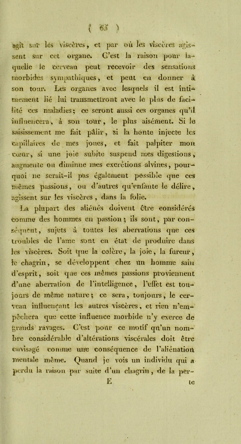agit suï les viscères, et par où les viscères agis- sent Sur cet organe», C’est la raison pour la- quelle le cerveau peut recevoir des sensations morbides sympathiques, et peüt en donner à son tour» Les organes avec lesquels il est inti- mement lié lui transmettront avec le plus de faci- lité ces maladies; ce seront aussi ces organes qu’il influencera , à son tour, le plus aisément. Si le saisissement me fait pâlir, si la honte injecte les Capillaires de mes joues, et fait palpiter mon cœur , si une joie subite suspend mes digestions, augmente ou diminue mes excrétions alvines, pour- quoi ne Serait-il pus également possible que ces mêmes passions, ou d'autreS qu'enfante le délire, agissent sur les viscères, dans la folie. La plupart des aliénés doivent être considérés comme des hommes en passion; ils sont, par con- séquent, sujets à tontes les aberrations que ces troubles de Lame sont ou état de produire dans les viscères. Soit tpie la colère, la joie, la fureur, le chagrin, se développent chez Un homme Sain d’esprit, soit que ces mêmes passions proviennent d’une aberration de l'intelligence, l'effet ést tou- jours de même nature; ce sera, toujours, le cer- veau influençant les autres viscères, et rien n’em- pêchera que cette influence morbide n'y exerce de grands ravages. C'est pour ce motif qn’un nom- bre considérable d’altérations viscérales doit être envisagé comme une conséquence de l’aliénation mentale même. Quand je vois un individu qui a perdu la raison par suite d’un chagrin, de la per- E te
