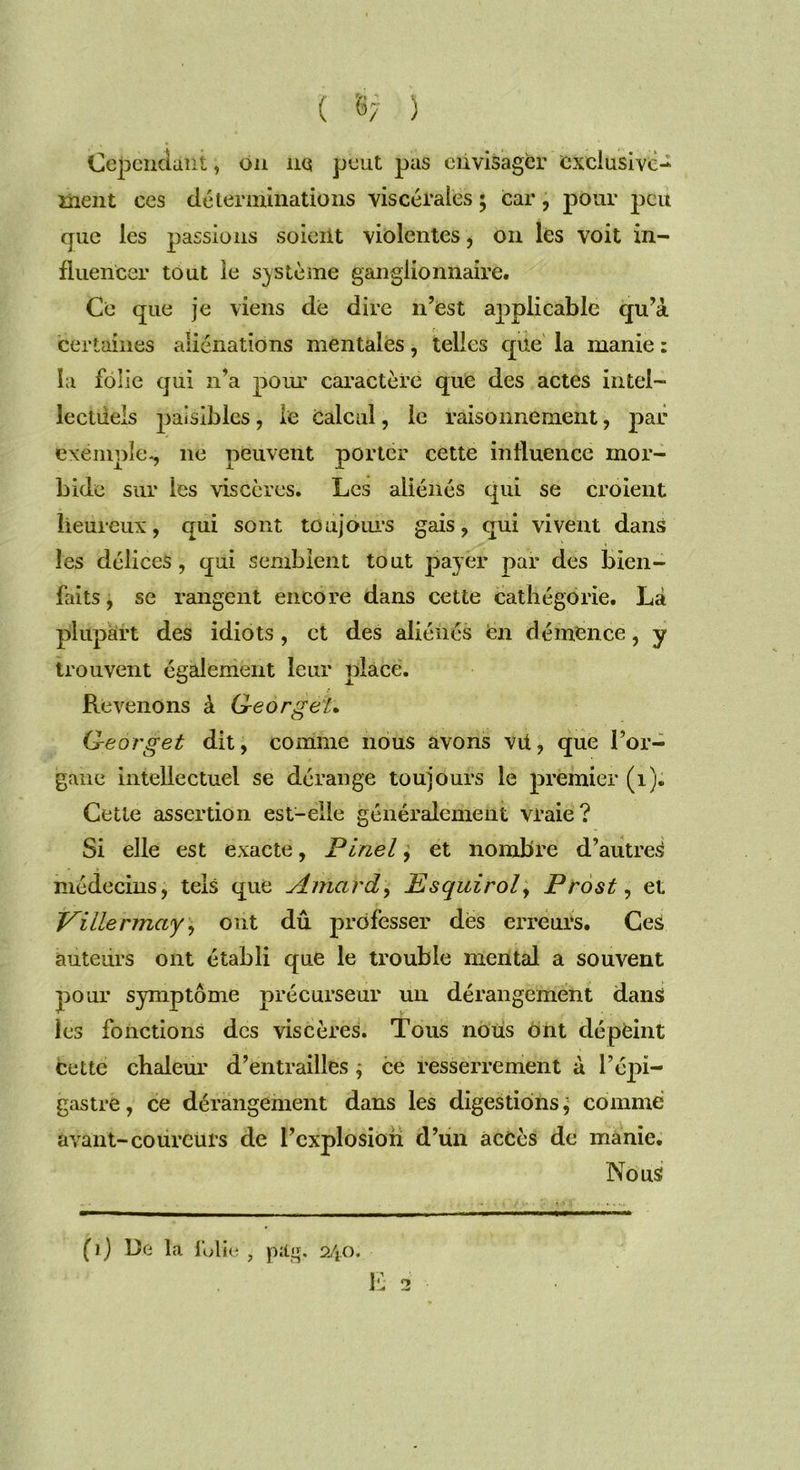 ( §7 ) Cependant, on ne peut pas envisager exclusive- ment ces déterminations viscérales ; car , pour peu que les passions soient violentes, on les voit in- fluencer tout le système ganglionnaire. Ce que je viens de dire n’est applicable qu’à certaines aliénations mentales, telles que la manie : la folie qui n’a pour caractère que des actes intel- lectuels paisibles, le calcul, le raisonnement, par exemple., ne peuvent porter cette influence mor- bide sur les viscères. Les aliénés qui se croient heureux, qui sont toujours gais, qui vivent dans les délices, qui semblent tout payer par des bien- faits, se rangent encore dans cette cathégorie. Là plupart des idiots , et des aliénés en démence, y trouvent également leur place. Revenons à Geo rg et• Georget dit, comme nous avons vil, que l’or- gane intellectuel se dérange toujours le premier (1). Cette assertion est-elle généralement vraie? Si elle est exacte, Pinel, et nombre d’autres médecins, tels que Amcird, Esquitùl, Prost, et Pillermay, ont dû professer des erreurs. Ces auteurs ont établi que le trouble mental a souvent pour symptôme précurseur un dérangement dans les fonctions des viscères. Tous nous ont dépeint cette chaleur d’entrailles ; ce resserrement à l’épi- gastre, ce dérangement dans les digestions ; comme avant-coureurs de l’explosion d’un accès de manie. Nous ( ) ) l)e la folie , pag. 240. E 2