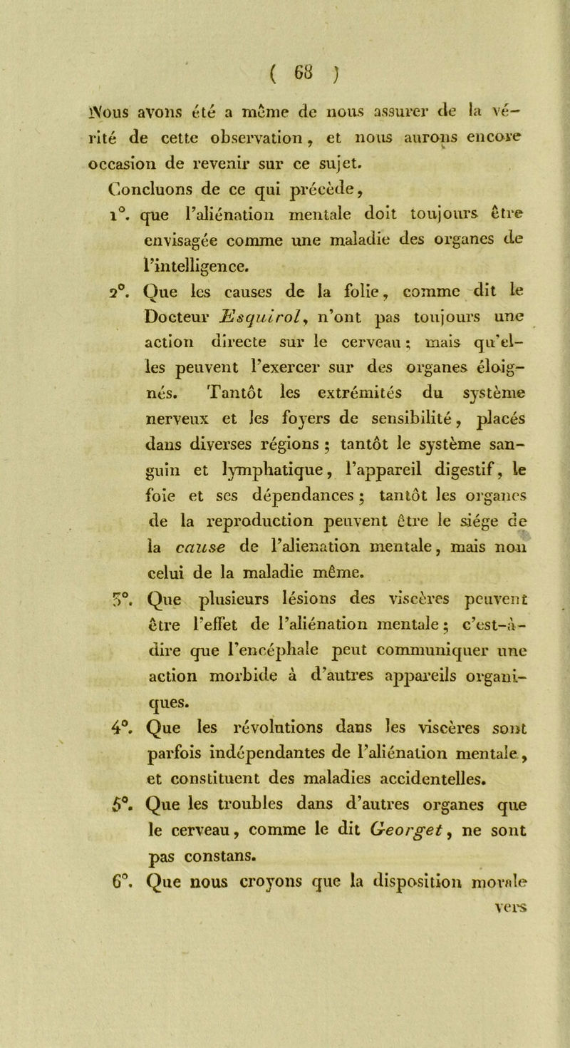 iVous avons été a même de nous assurer de la vé- rité de cette observation, et nous aurons encore occasion de revenir sur ce sujet. Concluons de ce qui précède, i°. que l’aliénation mentale doit toujours être envisagée comme une maladie des organes de l’intelligence. 2°. Que les causes de la folie, comme dit le Docteur Us qui roi, n’ont pas toujours une action directe sur le cerveau ; mais qu'el- les peuvent l’exercer sur des organes éloig- nés. Tantôt les extrémités du système nerveux et les foyers de sensibilité, placés dans diverses régions ; tantôt le système san- guin et lymphatique, l’appareil digestif, le foie et ses dépendances ; tantôt les organes de la reproduction peuvent être le siège de la cause de l’alienation mentale, mais non celui de la maladie même. f>°. Que plusieurs lésions des viscères peuvent être l’effet de l’aliénation mentale ; c’est-à- dire que l’encéphale peut communiquer une action morbide à d’autres appareils organi- ques. 4°. Que les révolutions dans les viscères sont parfois indépendantes de l’aliénation mentale , et constituent des maladies accidentelles. 5°. Que les troubles dans d’autres organes que le cerveau, comme le dit Georget, ne sont pas constans. 6°. Que nous croyons que la disposition momie vers
