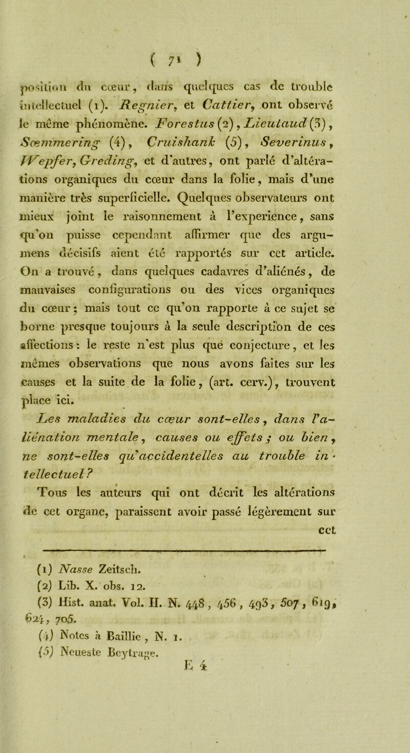 ( 7» ) position du cœur, dans quelques cas clc trouble intellectuel (1). Regnier, et Cailler, ont observé le môme phénomène. Forestus (2) , Lieulaudiff) , Sœmmering (4), Cruislianh (5) , Severinus , T'Vepfer, Greding, et d'autres, ont parlé d’altéra- tions organiques du cœur dans la folie, mais d’une manière très superficielle. Quelques observateurs ont mieux joint le raisonnement à l’experience, sans qu’on puisse cependant affirmer que des argu- mens décisifs aient été rapportés sur cet article. On a trouvé , dans quelques cadavres d’aliénés, de mauvaises configurations ou des vices organiques du cœur; mais tout ce qu’on rapporte à ce sujet se borne presque toujours à la seule description de ces affections : le reste n'est plus que conjecture, et les mêmes observations que nous avons faites sur les causes et la suite de la folie, (art. cerv.), trouvent place ici. Fes maladies du cœur s ont-' elle s, dans Va- liénation mentale, causes ou effets y ou bien, ne sont-elles quaccidentelles au trouble in * tellectuel? Tous les auteurs qui ont décrit les altérations de cet organe, paraissent avoir passé légèrement sur cct (1) Nasse Zeitscîi. (2) Lib. X. obs. 12. (3) Hist. anat. Vol. II. N. 448, 466 , 493, 5oj, 619, 624, 705. (4) Notes à Baillie , N. 1. (b) Ne ue s te Beytrage.