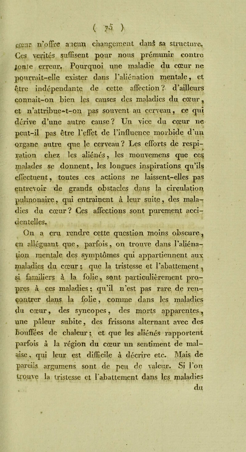 pœnr noffre aucun changement dan§ sa structure, Ces vérités suffisent pour nous prémunir contro jonîe erreur. Pourquoi une maladie du cœur ne pourrait-elle exister dans P aliénation mentale, et être indépendante de cette affection ? d'ailleurs connait-on bien les causes des maladies du cœur, et n'attribue~t-on pas souvent au cerveau, ce qui dérive d’une autre cause? Un vice du cœur ne peut-il pas être l'effet de l’influence morbide d'un organe autre que le cerveau? Les efforts de respi- ration chez les aliénés, les mouvemens que cesj malades se donnent, les longues inspirations qu’ils effectuent, toutes ces actions ne laissent-elles pas entrevoir de grands obstacles dans la circulation pulmonaire, qui entraînent à leur suite, des mala- dies du cœur? Ces affections sont purement acci- dentelles. On a cru rendre cette question moins obscure, en alléguant que, parfois, on trouve dans l’aliéna- tion mentale des symptômes qui appartiennent aux maladies du cœur ; que la tristesse et l’abattement, si familiers à la folie, sont particulièrement pro- pres à ces maladies ; qu’il n'est pas rare de ren- çontrer dans la folie, comme dans les maladies du cœur, des syncopes, des morts apparentes, une pâleur subite, des frissons alternant avec des bouffées de chaleur ; et que les aliénés rapportent parfois à la région du cœur un sentiment de mal- aise , qui leur est difficile à décrire etc. Mais de pareils argumens sont de peu de valeur. Si l'on Uouve la tristesse et l'abattement dans les maladies du